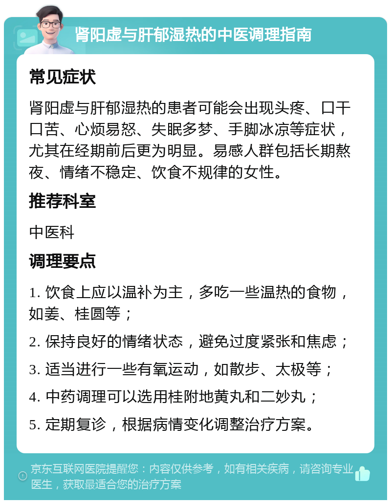 肾阳虚与肝郁湿热的中医调理指南 常见症状 肾阳虚与肝郁湿热的患者可能会出现头疼、口干口苦、心烦易怒、失眠多梦、手脚冰凉等症状，尤其在经期前后更为明显。易感人群包括长期熬夜、情绪不稳定、饮食不规律的女性。 推荐科室 中医科 调理要点 1. 饮食上应以温补为主，多吃一些温热的食物，如姜、桂圆等； 2. 保持良好的情绪状态，避免过度紧张和焦虑； 3. 适当进行一些有氧运动，如散步、太极等； 4. 中药调理可以选用桂附地黄丸和二妙丸； 5. 定期复诊，根据病情变化调整治疗方案。