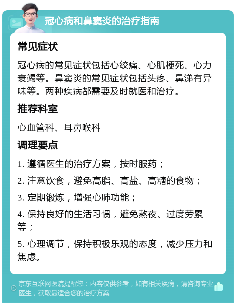 冠心病和鼻窦炎的治疗指南 常见症状 冠心病的常见症状包括心绞痛、心肌梗死、心力衰竭等。鼻窦炎的常见症状包括头疼、鼻涕有异味等。两种疾病都需要及时就医和治疗。 推荐科室 心血管科、耳鼻喉科 调理要点 1. 遵循医生的治疗方案，按时服药； 2. 注意饮食，避免高脂、高盐、高糖的食物； 3. 定期锻炼，增强心肺功能； 4. 保持良好的生活习惯，避免熬夜、过度劳累等； 5. 心理调节，保持积极乐观的态度，减少压力和焦虑。