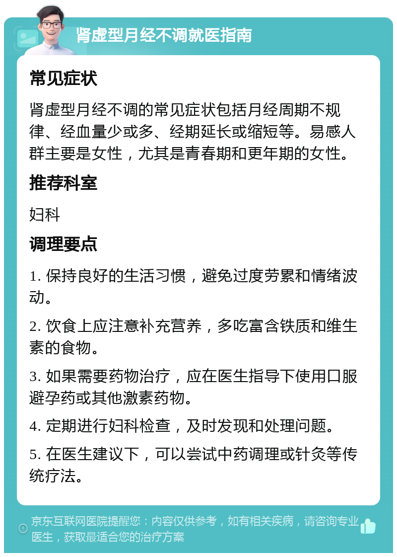 肾虚型月经不调就医指南 常见症状 肾虚型月经不调的常见症状包括月经周期不规律、经血量少或多、经期延长或缩短等。易感人群主要是女性，尤其是青春期和更年期的女性。 推荐科室 妇科 调理要点 1. 保持良好的生活习惯，避免过度劳累和情绪波动。 2. 饮食上应注意补充营养，多吃富含铁质和维生素的食物。 3. 如果需要药物治疗，应在医生指导下使用口服避孕药或其他激素药物。 4. 定期进行妇科检查，及时发现和处理问题。 5. 在医生建议下，可以尝试中药调理或针灸等传统疗法。