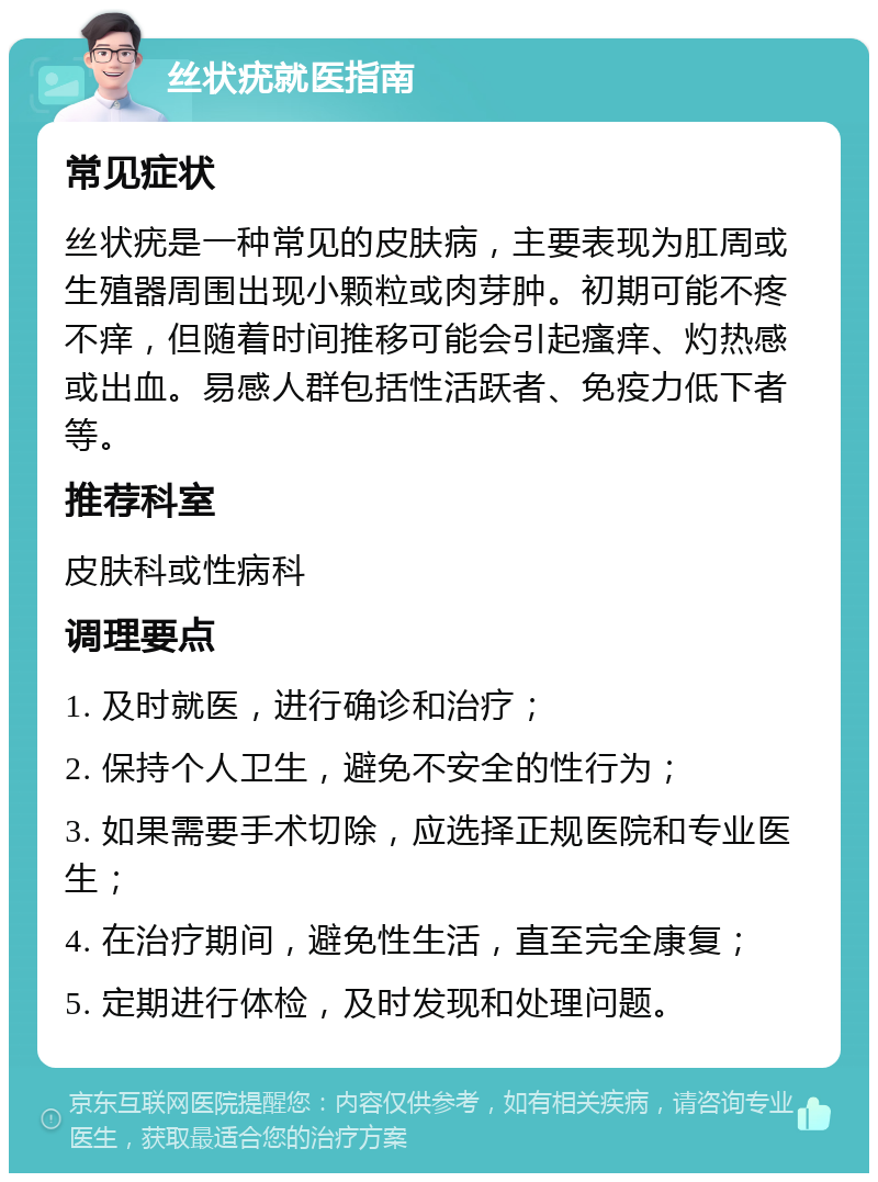 丝状疣就医指南 常见症状 丝状疣是一种常见的皮肤病，主要表现为肛周或生殖器周围出现小颗粒或肉芽肿。初期可能不疼不痒，但随着时间推移可能会引起瘙痒、灼热感或出血。易感人群包括性活跃者、免疫力低下者等。 推荐科室 皮肤科或性病科 调理要点 1. 及时就医，进行确诊和治疗； 2. 保持个人卫生，避免不安全的性行为； 3. 如果需要手术切除，应选择正规医院和专业医生； 4. 在治疗期间，避免性生活，直至完全康复； 5. 定期进行体检，及时发现和处理问题。