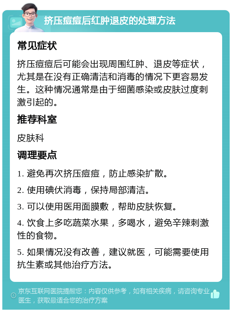 挤压痘痘后红肿退皮的处理方法 常见症状 挤压痘痘后可能会出现周围红肿、退皮等症状，尤其是在没有正确清洁和消毒的情况下更容易发生。这种情况通常是由于细菌感染或皮肤过度刺激引起的。 推荐科室 皮肤科 调理要点 1. 避免再次挤压痘痘，防止感染扩散。 2. 使用碘伏消毒，保持局部清洁。 3. 可以使用医用面膜敷，帮助皮肤恢复。 4. 饮食上多吃蔬菜水果，多喝水，避免辛辣刺激性的食物。 5. 如果情况没有改善，建议就医，可能需要使用抗生素或其他治疗方法。