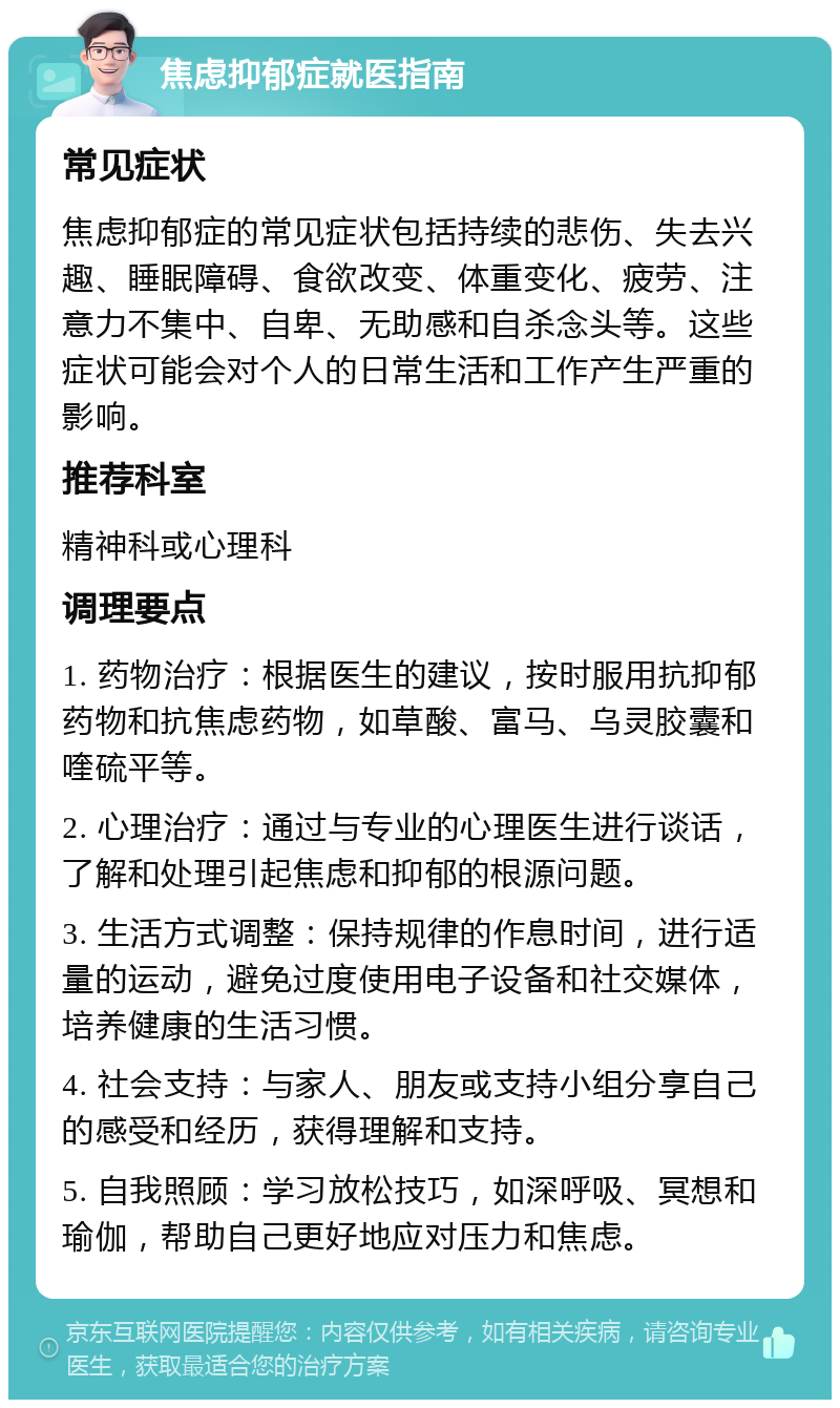 焦虑抑郁症就医指南 常见症状 焦虑抑郁症的常见症状包括持续的悲伤、失去兴趣、睡眠障碍、食欲改变、体重变化、疲劳、注意力不集中、自卑、无助感和自杀念头等。这些症状可能会对个人的日常生活和工作产生严重的影响。 推荐科室 精神科或心理科 调理要点 1. 药物治疗：根据医生的建议，按时服用抗抑郁药物和抗焦虑药物，如草酸、富马、乌灵胶囊和喹硫平等。 2. 心理治疗：通过与专业的心理医生进行谈话，了解和处理引起焦虑和抑郁的根源问题。 3. 生活方式调整：保持规律的作息时间，进行适量的运动，避免过度使用电子设备和社交媒体，培养健康的生活习惯。 4. 社会支持：与家人、朋友或支持小组分享自己的感受和经历，获得理解和支持。 5. 自我照顾：学习放松技巧，如深呼吸、冥想和瑜伽，帮助自己更好地应对压力和焦虑。