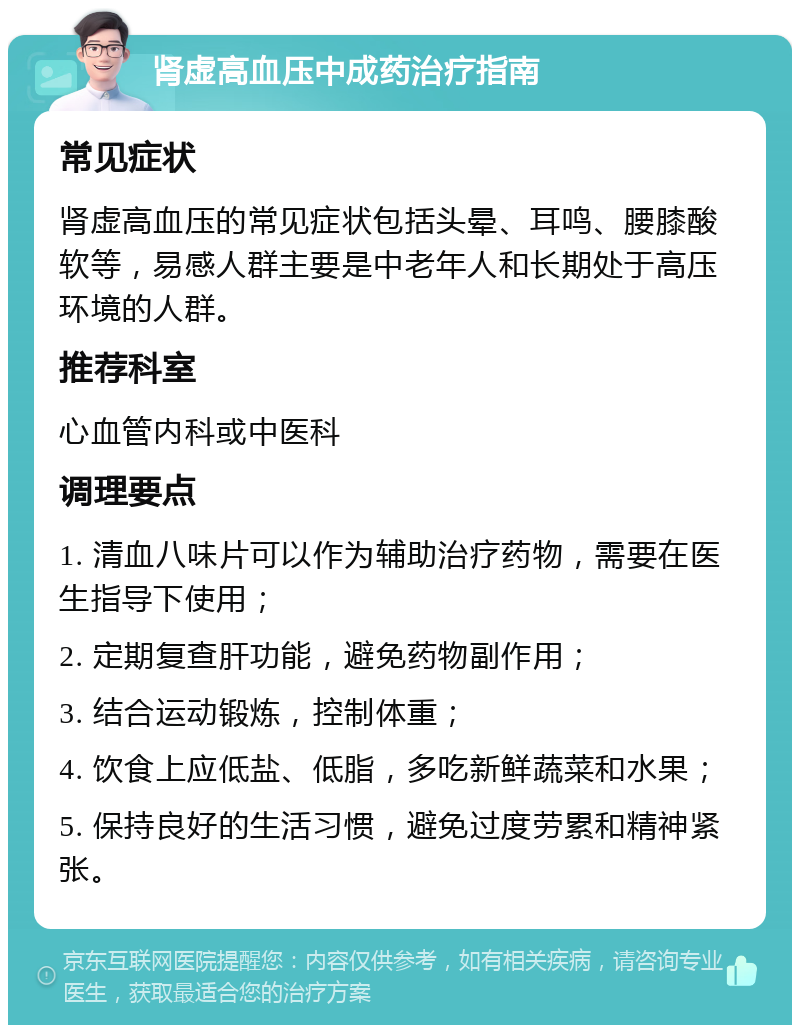 肾虚高血压中成药治疗指南 常见症状 肾虚高血压的常见症状包括头晕、耳鸣、腰膝酸软等，易感人群主要是中老年人和长期处于高压环境的人群。 推荐科室 心血管内科或中医科 调理要点 1. 清血八味片可以作为辅助治疗药物，需要在医生指导下使用； 2. 定期复查肝功能，避免药物副作用； 3. 结合运动锻炼，控制体重； 4. 饮食上应低盐、低脂，多吃新鲜蔬菜和水果； 5. 保持良好的生活习惯，避免过度劳累和精神紧张。