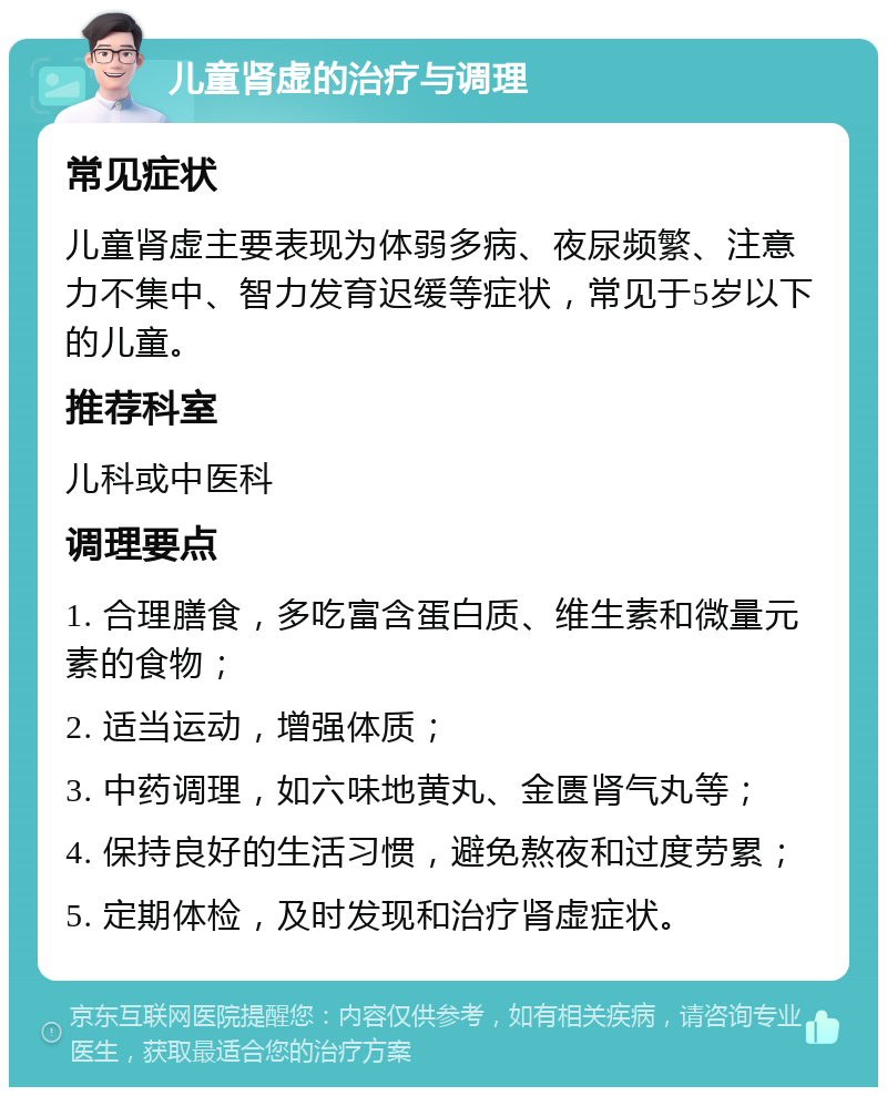 儿童肾虚的治疗与调理 常见症状 儿童肾虚主要表现为体弱多病、夜尿频繁、注意力不集中、智力发育迟缓等症状，常见于5岁以下的儿童。 推荐科室 儿科或中医科 调理要点 1. 合理膳食，多吃富含蛋白质、维生素和微量元素的食物； 2. 适当运动，增强体质； 3. 中药调理，如六味地黄丸、金匮肾气丸等； 4. 保持良好的生活习惯，避免熬夜和过度劳累； 5. 定期体检，及时发现和治疗肾虚症状。