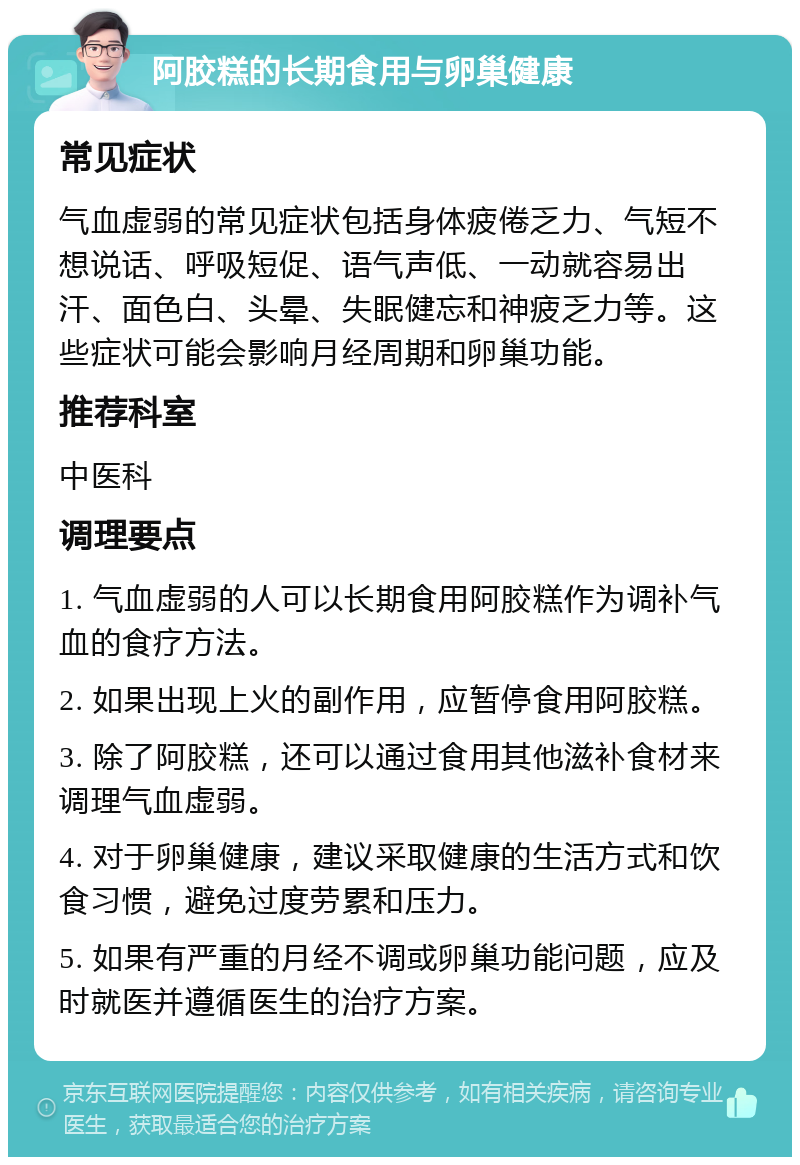 阿胶糕的长期食用与卵巢健康 常见症状 气血虚弱的常见症状包括身体疲倦乏力、气短不想说话、呼吸短促、语气声低、一动就容易出汗、面色白、头晕、失眠健忘和神疲乏力等。这些症状可能会影响月经周期和卵巢功能。 推荐科室 中医科 调理要点 1. 气血虚弱的人可以长期食用阿胶糕作为调补气血的食疗方法。 2. 如果出现上火的副作用，应暂停食用阿胶糕。 3. 除了阿胶糕，还可以通过食用其他滋补食材来调理气血虚弱。 4. 对于卵巢健康，建议采取健康的生活方式和饮食习惯，避免过度劳累和压力。 5. 如果有严重的月经不调或卵巢功能问题，应及时就医并遵循医生的治疗方案。