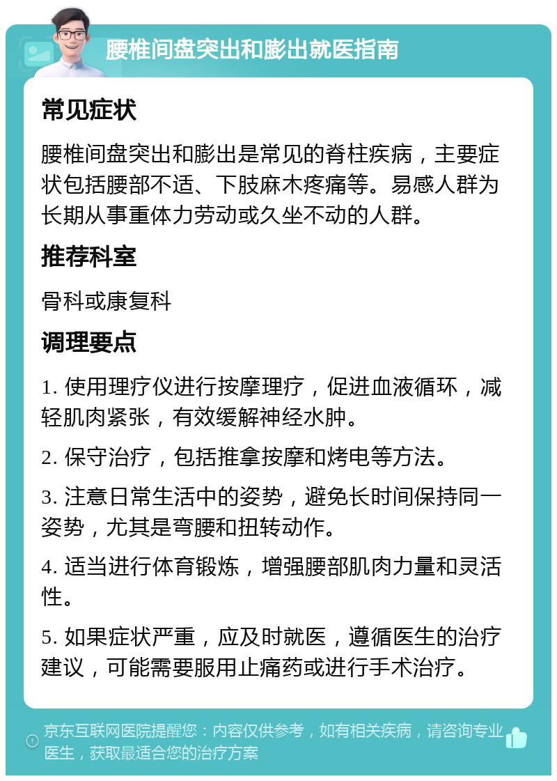 腰椎间盘突出和膨出就医指南 常见症状 腰椎间盘突出和膨出是常见的脊柱疾病，主要症状包括腰部不适、下肢麻木疼痛等。易感人群为长期从事重体力劳动或久坐不动的人群。 推荐科室 骨科或康复科 调理要点 1. 使用理疗仪进行按摩理疗，促进血液循环，减轻肌肉紧张，有效缓解神经水肿。 2. 保守治疗，包括推拿按摩和烤电等方法。 3. 注意日常生活中的姿势，避免长时间保持同一姿势，尤其是弯腰和扭转动作。 4. 适当进行体育锻炼，增强腰部肌肉力量和灵活性。 5. 如果症状严重，应及时就医，遵循医生的治疗建议，可能需要服用止痛药或进行手术治疗。