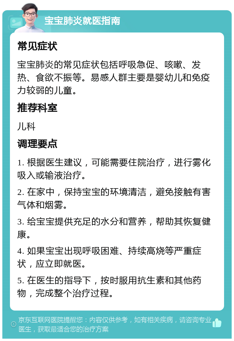 宝宝肺炎就医指南 常见症状 宝宝肺炎的常见症状包括呼吸急促、咳嗽、发热、食欲不振等。易感人群主要是婴幼儿和免疫力较弱的儿童。 推荐科室 儿科 调理要点 1. 根据医生建议，可能需要住院治疗，进行雾化吸入或输液治疗。 2. 在家中，保持宝宝的环境清洁，避免接触有害气体和烟雾。 3. 给宝宝提供充足的水分和营养，帮助其恢复健康。 4. 如果宝宝出现呼吸困难、持续高烧等严重症状，应立即就医。 5. 在医生的指导下，按时服用抗生素和其他药物，完成整个治疗过程。