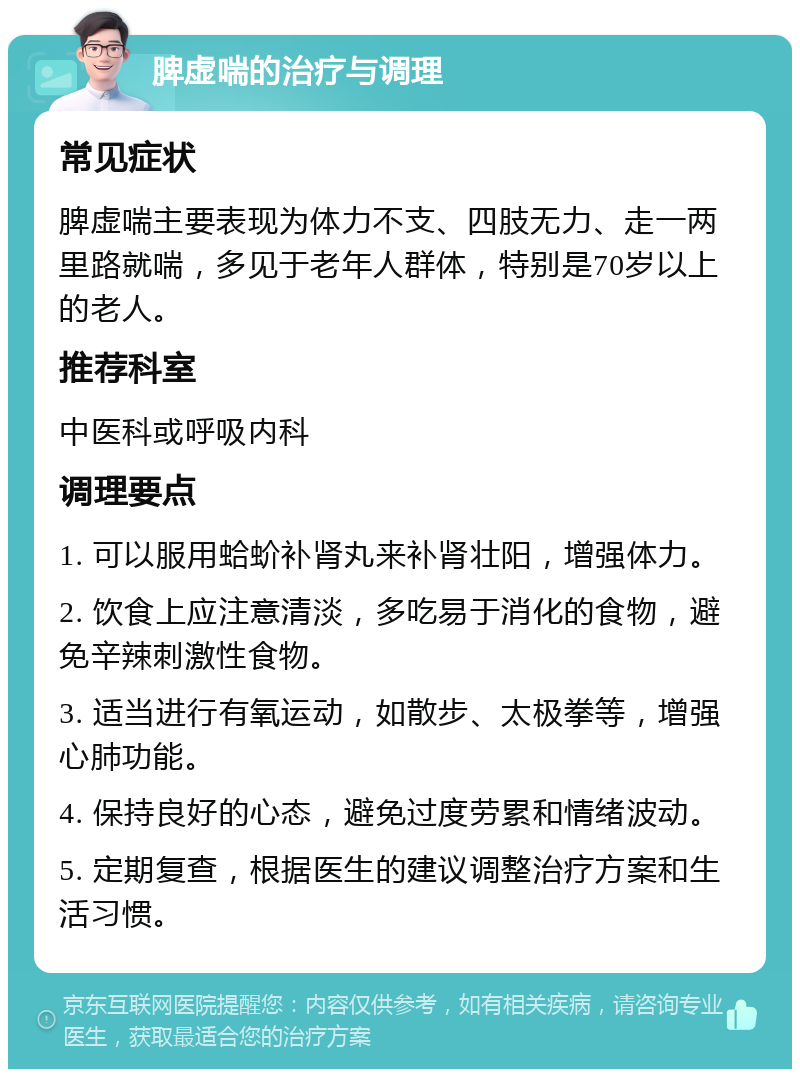 脾虚喘的治疗与调理 常见症状 脾虚喘主要表现为体力不支、四肢无力、走一两里路就喘，多见于老年人群体，特别是70岁以上的老人。 推荐科室 中医科或呼吸内科 调理要点 1. 可以服用蛤蚧补肾丸来补肾壮阳，增强体力。 2. 饮食上应注意清淡，多吃易于消化的食物，避免辛辣刺激性食物。 3. 适当进行有氧运动，如散步、太极拳等，增强心肺功能。 4. 保持良好的心态，避免过度劳累和情绪波动。 5. 定期复查，根据医生的建议调整治疗方案和生活习惯。