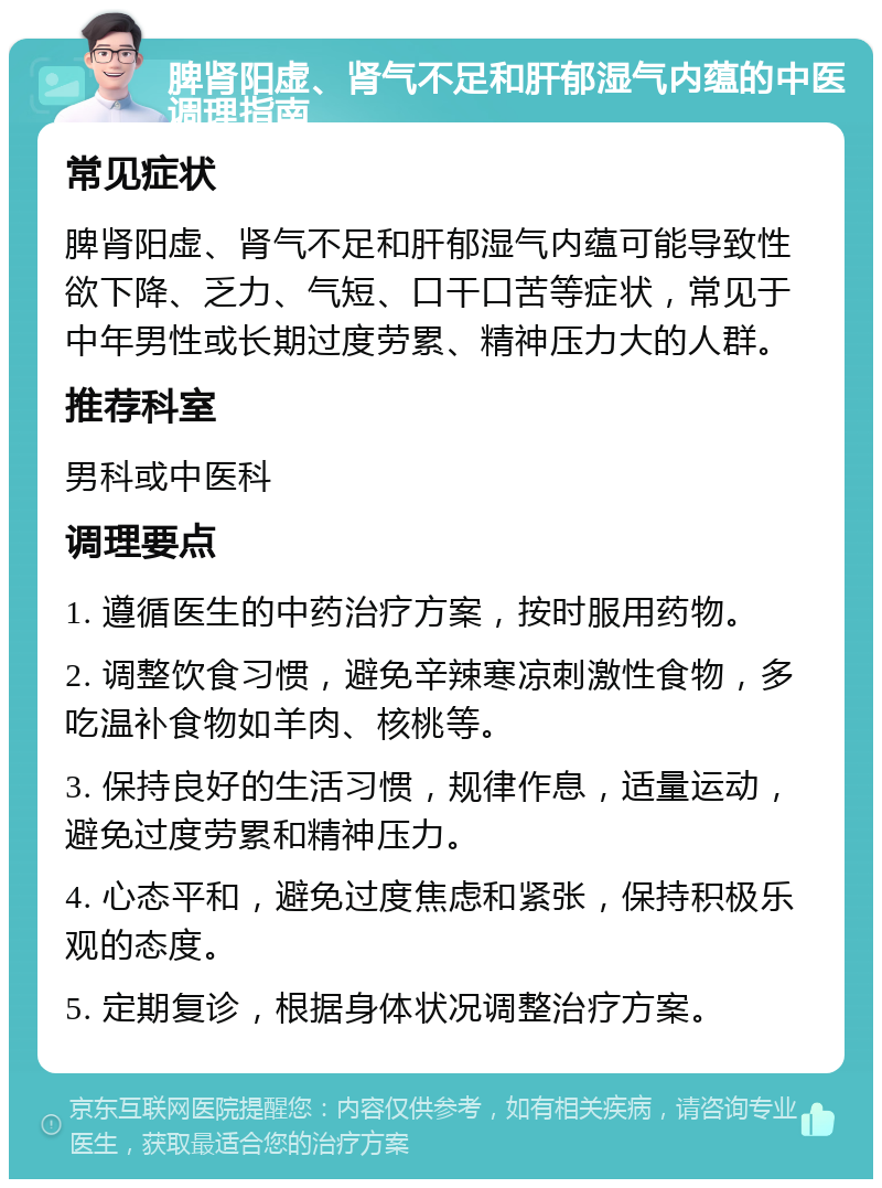 脾肾阳虚、肾气不足和肝郁湿气内蕴的中医调理指南 常见症状 脾肾阳虚、肾气不足和肝郁湿气内蕴可能导致性欲下降、乏力、气短、口干口苦等症状，常见于中年男性或长期过度劳累、精神压力大的人群。 推荐科室 男科或中医科 调理要点 1. 遵循医生的中药治疗方案，按时服用药物。 2. 调整饮食习惯，避免辛辣寒凉刺激性食物，多吃温补食物如羊肉、核桃等。 3. 保持良好的生活习惯，规律作息，适量运动，避免过度劳累和精神压力。 4. 心态平和，避免过度焦虑和紧张，保持积极乐观的态度。 5. 定期复诊，根据身体状况调整治疗方案。