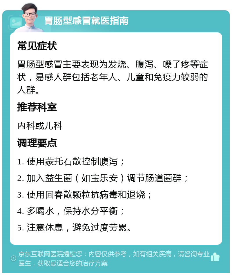 胃肠型感冒就医指南 常见症状 胃肠型感冒主要表现为发烧、腹泻、嗓子疼等症状，易感人群包括老年人、儿童和免疫力较弱的人群。 推荐科室 内科或儿科 调理要点 1. 使用蒙托石散控制腹泻； 2. 加入益生菌（如宝乐安）调节肠道菌群； 3. 使用回春散颗粒抗病毒和退烧； 4. 多喝水，保持水分平衡； 5. 注意休息，避免过度劳累。