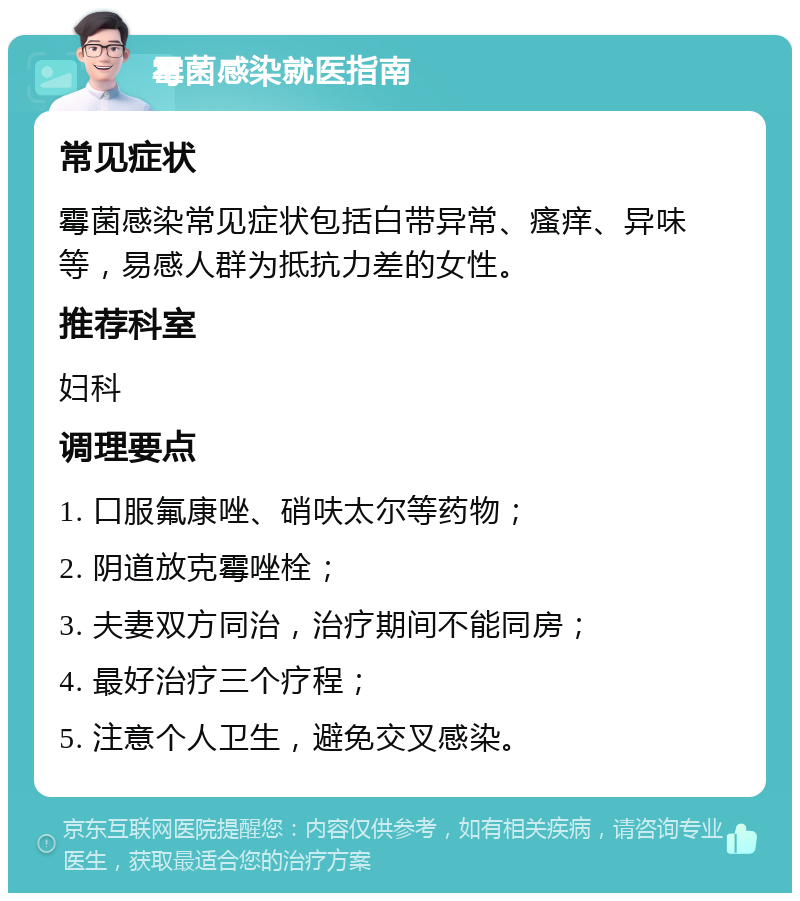 霉菌感染就医指南 常见症状 霉菌感染常见症状包括白带异常、瘙痒、异味等，易感人群为抵抗力差的女性。 推荐科室 妇科 调理要点 1. 口服氟康唑、硝呋太尔等药物； 2. 阴道放克霉唑栓； 3. 夫妻双方同治，治疗期间不能同房； 4. 最好治疗三个疗程； 5. 注意个人卫生，避免交叉感染。