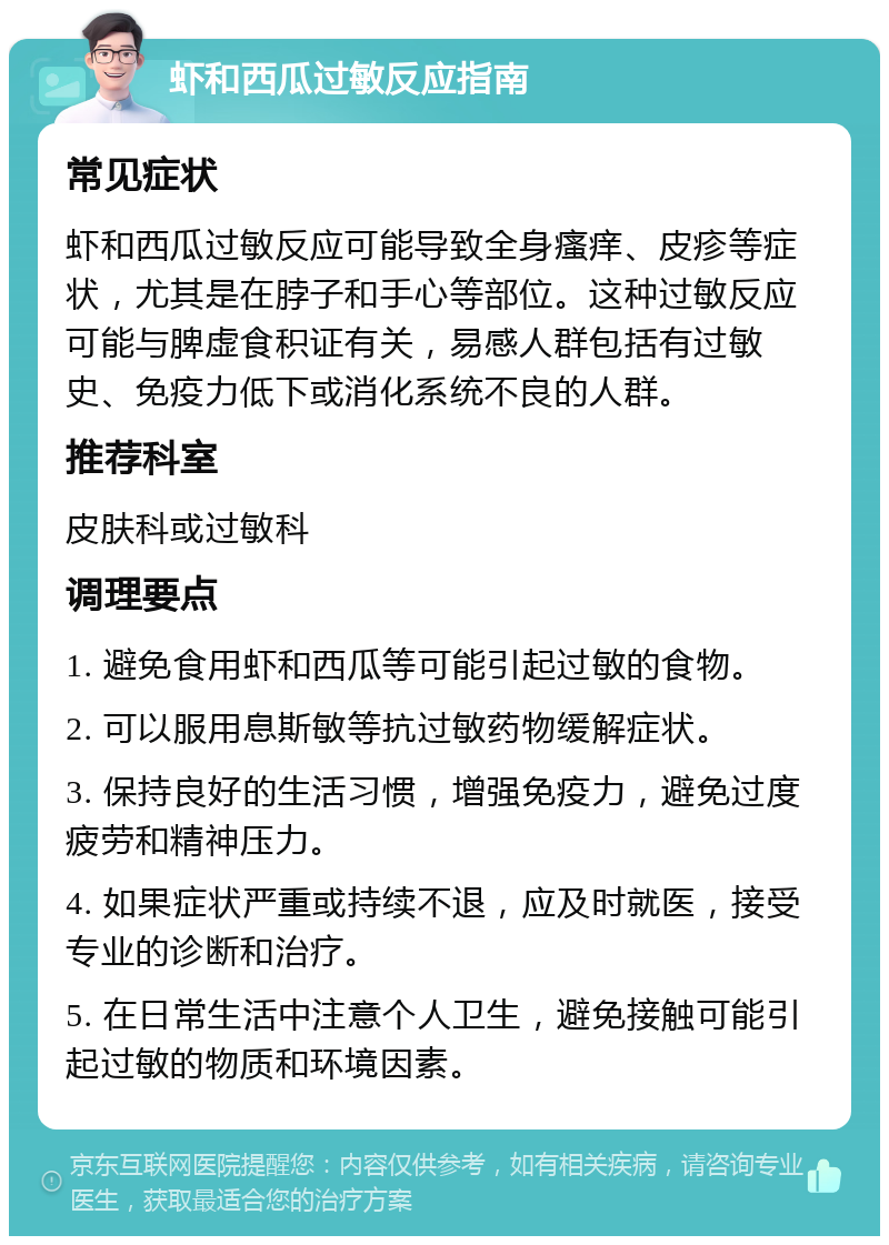 虾和西瓜过敏反应指南 常见症状 虾和西瓜过敏反应可能导致全身瘙痒、皮疹等症状，尤其是在脖子和手心等部位。这种过敏反应可能与脾虚食积证有关，易感人群包括有过敏史、免疫力低下或消化系统不良的人群。 推荐科室 皮肤科或过敏科 调理要点 1. 避免食用虾和西瓜等可能引起过敏的食物。 2. 可以服用息斯敏等抗过敏药物缓解症状。 3. 保持良好的生活习惯，增强免疫力，避免过度疲劳和精神压力。 4. 如果症状严重或持续不退，应及时就医，接受专业的诊断和治疗。 5. 在日常生活中注意个人卫生，避免接触可能引起过敏的物质和环境因素。