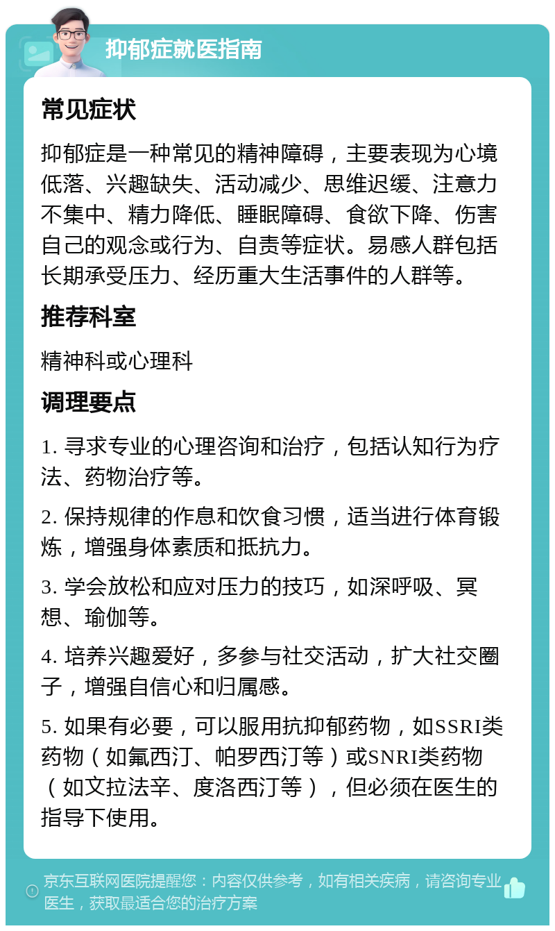 抑郁症就医指南 常见症状 抑郁症是一种常见的精神障碍，主要表现为心境低落、兴趣缺失、活动减少、思维迟缓、注意力不集中、精力降低、睡眠障碍、食欲下降、伤害自己的观念或行为、自责等症状。易感人群包括长期承受压力、经历重大生活事件的人群等。 推荐科室 精神科或心理科 调理要点 1. 寻求专业的心理咨询和治疗，包括认知行为疗法、药物治疗等。 2. 保持规律的作息和饮食习惯，适当进行体育锻炼，增强身体素质和抵抗力。 3. 学会放松和应对压力的技巧，如深呼吸、冥想、瑜伽等。 4. 培养兴趣爱好，多参与社交活动，扩大社交圈子，增强自信心和归属感。 5. 如果有必要，可以服用抗抑郁药物，如SSRI类药物（如氟西汀、帕罗西汀等）或SNRI类药物（如文拉法辛、度洛西汀等），但必须在医生的指导下使用。