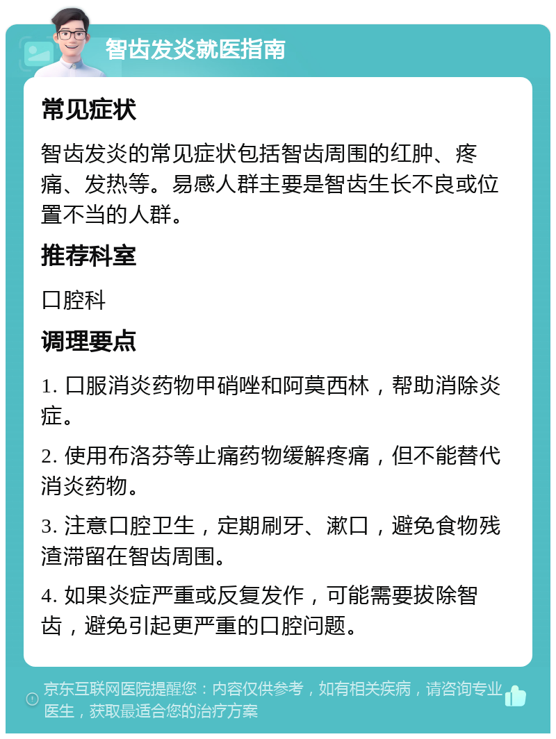 智齿发炎就医指南 常见症状 智齿发炎的常见症状包括智齿周围的红肿、疼痛、发热等。易感人群主要是智齿生长不良或位置不当的人群。 推荐科室 口腔科 调理要点 1. 口服消炎药物甲硝唑和阿莫西林，帮助消除炎症。 2. 使用布洛芬等止痛药物缓解疼痛，但不能替代消炎药物。 3. 注意口腔卫生，定期刷牙、漱口，避免食物残渣滞留在智齿周围。 4. 如果炎症严重或反复发作，可能需要拔除智齿，避免引起更严重的口腔问题。