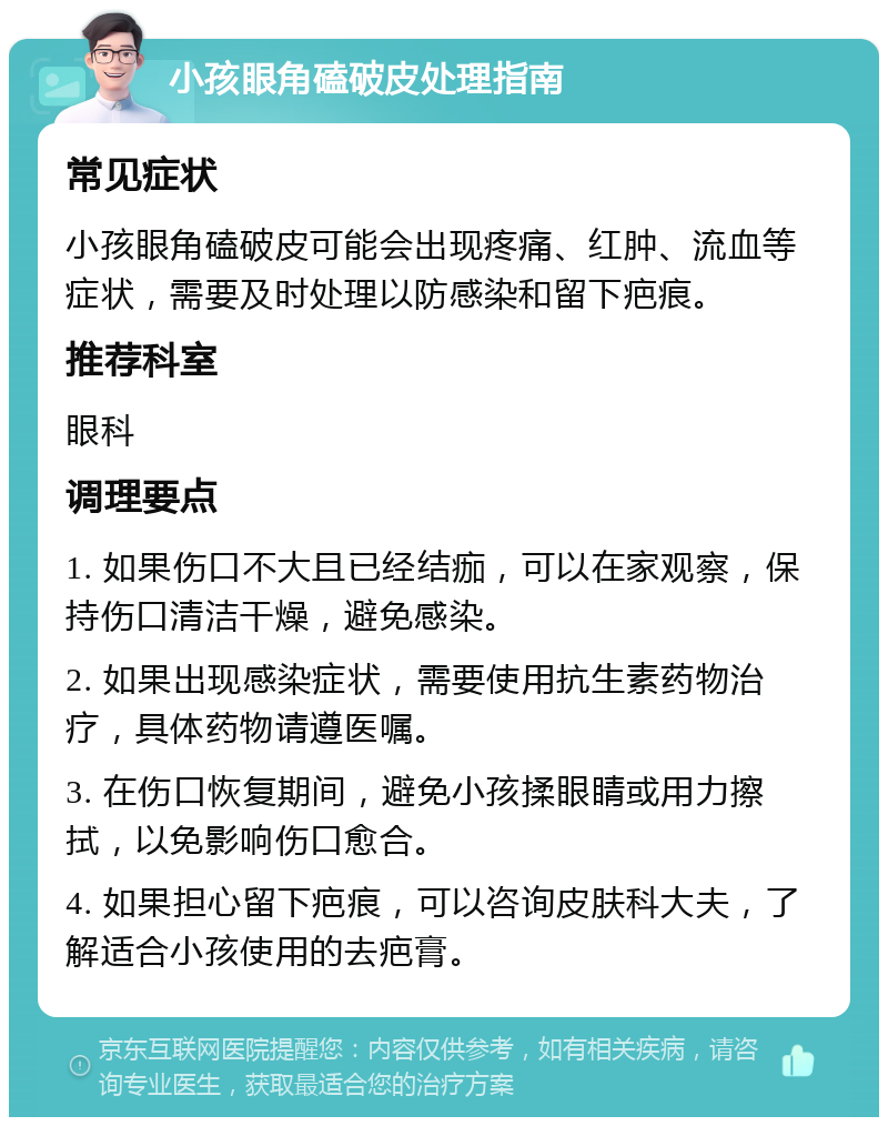 小孩眼角磕破皮处理指南 常见症状 小孩眼角磕破皮可能会出现疼痛、红肿、流血等症状，需要及时处理以防感染和留下疤痕。 推荐科室 眼科 调理要点 1. 如果伤口不大且已经结痂，可以在家观察，保持伤口清洁干燥，避免感染。 2. 如果出现感染症状，需要使用抗生素药物治疗，具体药物请遵医嘱。 3. 在伤口恢复期间，避免小孩揉眼睛或用力擦拭，以免影响伤口愈合。 4. 如果担心留下疤痕，可以咨询皮肤科大夫，了解适合小孩使用的去疤膏。