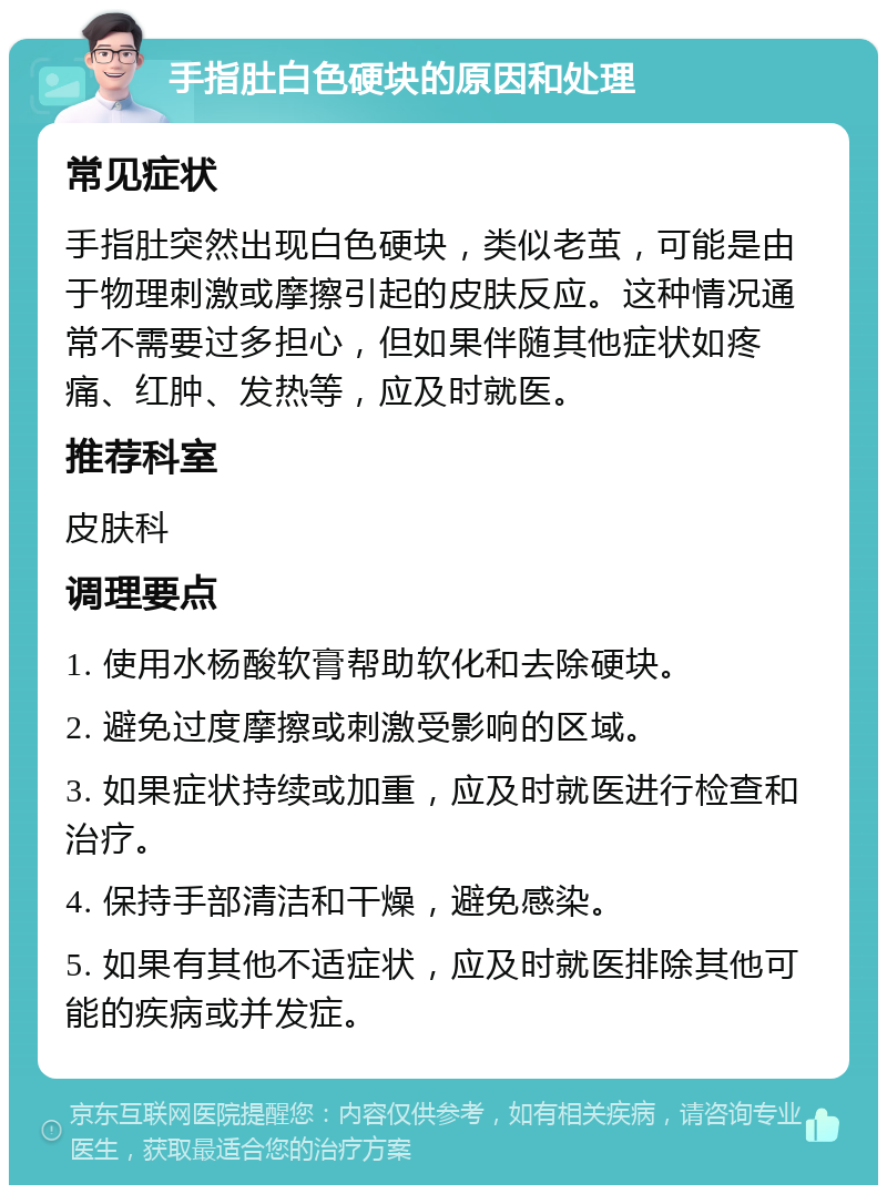 手指肚白色硬块的原因和处理 常见症状 手指肚突然出现白色硬块，类似老茧，可能是由于物理刺激或摩擦引起的皮肤反应。这种情况通常不需要过多担心，但如果伴随其他症状如疼痛、红肿、发热等，应及时就医。 推荐科室 皮肤科 调理要点 1. 使用水杨酸软膏帮助软化和去除硬块。 2. 避免过度摩擦或刺激受影响的区域。 3. 如果症状持续或加重，应及时就医进行检查和治疗。 4. 保持手部清洁和干燥，避免感染。 5. 如果有其他不适症状，应及时就医排除其他可能的疾病或并发症。