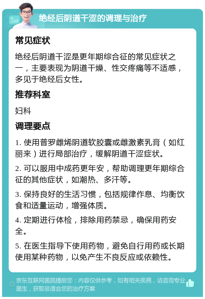 绝经后阴道干涩的调理与治疗 常见症状 绝经后阴道干涩是更年期综合征的常见症状之一，主要表现为阴道干燥、性交疼痛等不适感，多见于绝经后女性。 推荐科室 妇科 调理要点 1. 使用普罗雌烯阴道软胶囊或雌激素乳膏（如红丽来）进行局部治疗，缓解阴道干涩症状。 2. 可以服用中成药更年安，帮助调理更年期综合征的其他症状，如潮热、多汗等。 3. 保持良好的生活习惯，包括规律作息、均衡饮食和适量运动，增强体质。 4. 定期进行体检，排除用药禁忌，确保用药安全。 5. 在医生指导下使用药物，避免自行用药或长期使用某种药物，以免产生不良反应或依赖性。