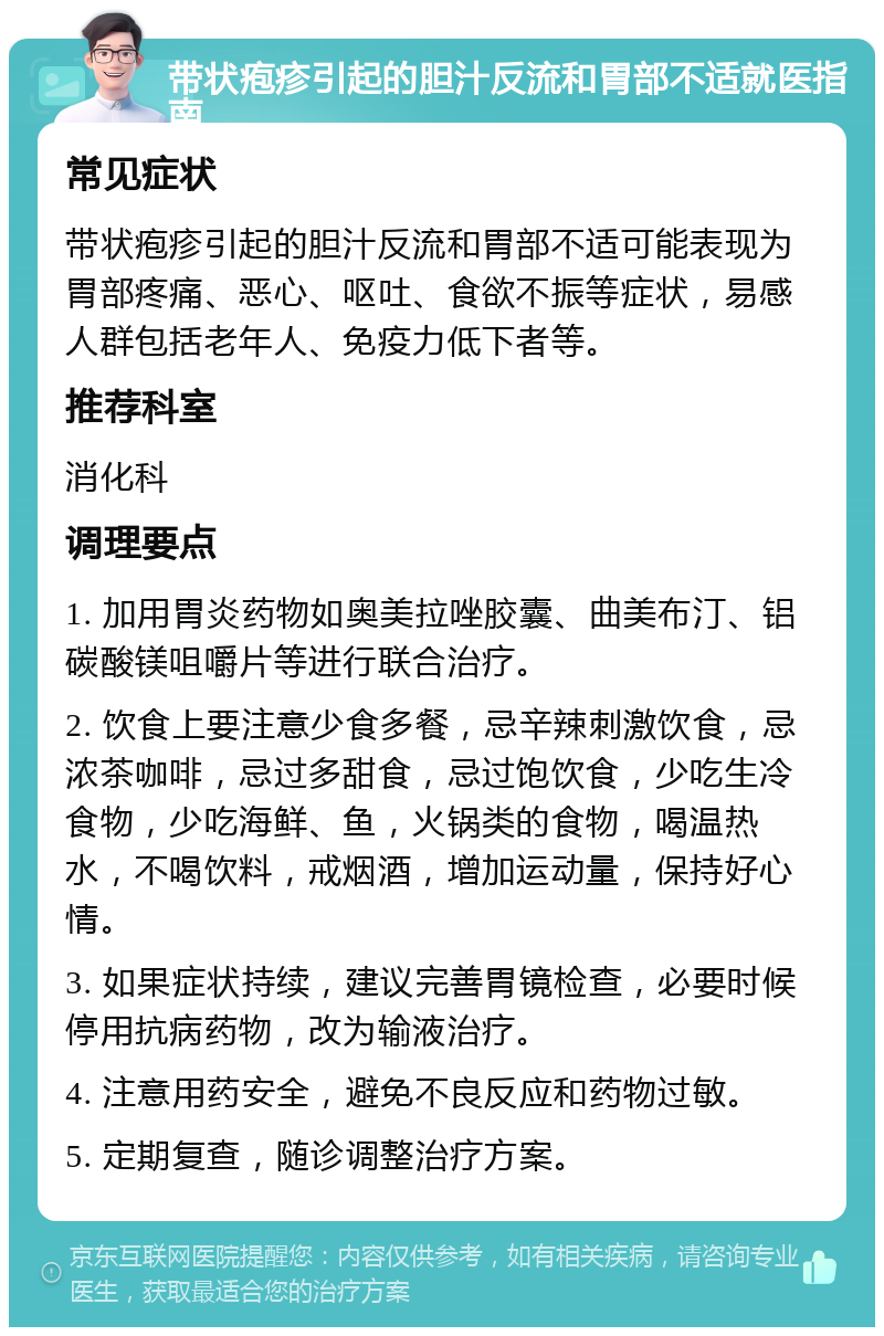 带状疱疹引起的胆汁反流和胃部不适就医指南 常见症状 带状疱疹引起的胆汁反流和胃部不适可能表现为胃部疼痛、恶心、呕吐、食欲不振等症状，易感人群包括老年人、免疫力低下者等。 推荐科室 消化科 调理要点 1. 加用胃炎药物如奥美拉唑胶囊、曲美布汀、铝碳酸镁咀嚼片等进行联合治疗。 2. 饮食上要注意少食多餐，忌辛辣刺激饮食，忌浓茶咖啡，忌过多甜食，忌过饱饮食，少吃生冷食物，少吃海鲜、鱼，火锅类的食物，喝温热水，不喝饮料，戒烟酒，增加运动量，保持好心情。 3. 如果症状持续，建议完善胃镜检查，必要时候停用抗病药物，改为输液治疗。 4. 注意用药安全，避免不良反应和药物过敏。 5. 定期复查，随诊调整治疗方案。