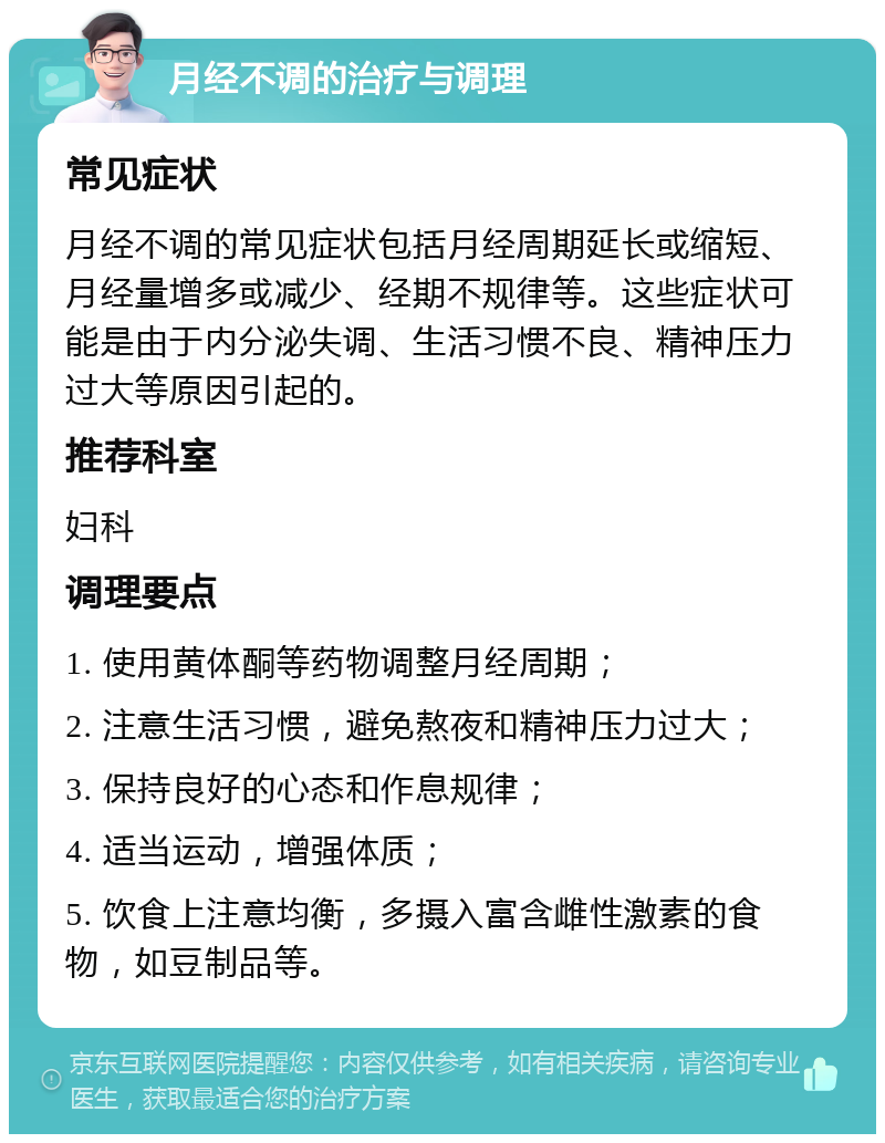 月经不调的治疗与调理 常见症状 月经不调的常见症状包括月经周期延长或缩短、月经量增多或减少、经期不规律等。这些症状可能是由于内分泌失调、生活习惯不良、精神压力过大等原因引起的。 推荐科室 妇科 调理要点 1. 使用黄体酮等药物调整月经周期； 2. 注意生活习惯，避免熬夜和精神压力过大； 3. 保持良好的心态和作息规律； 4. 适当运动，增强体质； 5. 饮食上注意均衡，多摄入富含雌性激素的食物，如豆制品等。