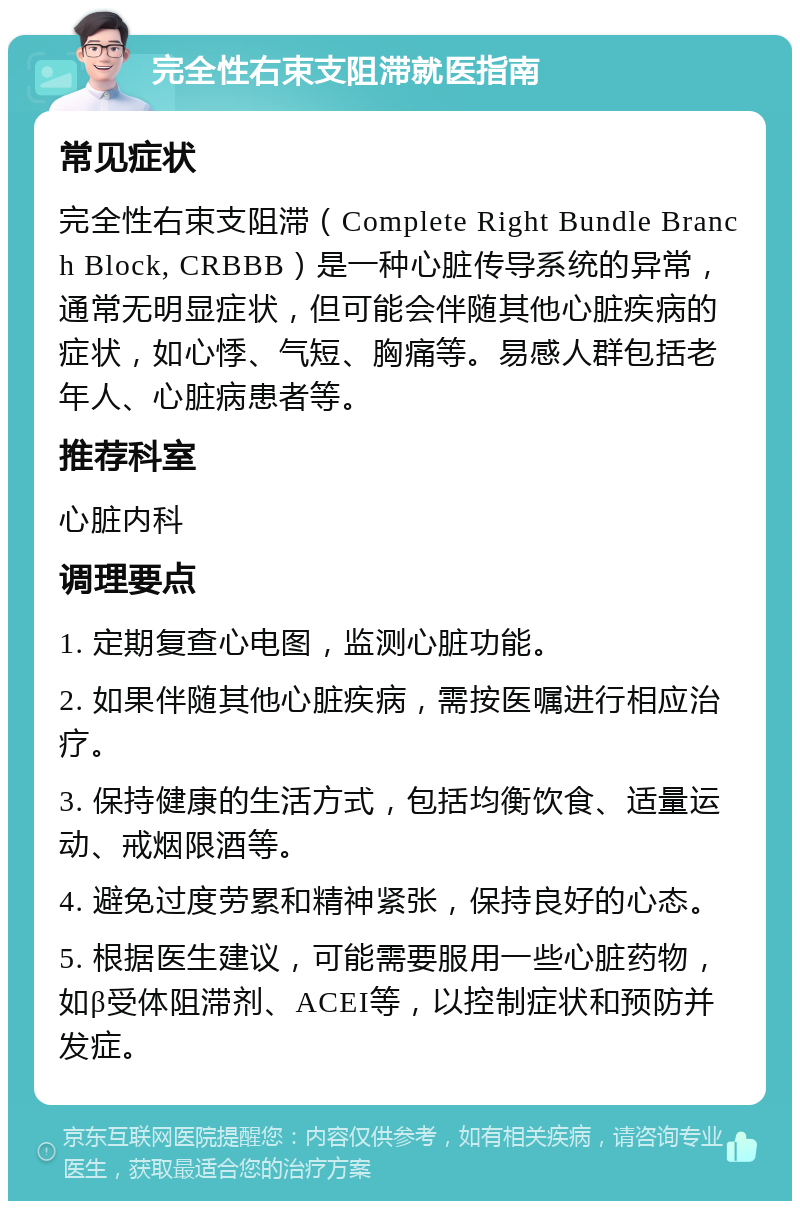 完全性右束支阻滞就医指南 常见症状 完全性右束支阻滞（Complete Right Bundle Branch Block, CRBBB）是一种心脏传导系统的异常，通常无明显症状，但可能会伴随其他心脏疾病的症状，如心悸、气短、胸痛等。易感人群包括老年人、心脏病患者等。 推荐科室 心脏内科 调理要点 1. 定期复查心电图，监测心脏功能。 2. 如果伴随其他心脏疾病，需按医嘱进行相应治疗。 3. 保持健康的生活方式，包括均衡饮食、适量运动、戒烟限酒等。 4. 避免过度劳累和精神紧张，保持良好的心态。 5. 根据医生建议，可能需要服用一些心脏药物，如β受体阻滞剂、ACEI等，以控制症状和预防并发症。