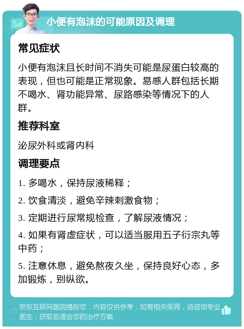 小便有泡沫的可能原因及调理 常见症状 小便有泡沫且长时间不消失可能是尿蛋白较高的表现，但也可能是正常现象。易感人群包括长期不喝水、肾功能异常、尿路感染等情况下的人群。 推荐科室 泌尿外科或肾内科 调理要点 1. 多喝水，保持尿液稀释； 2. 饮食清淡，避免辛辣刺激食物； 3. 定期进行尿常规检查，了解尿液情况； 4. 如果有肾虚症状，可以适当服用五子衍宗丸等中药； 5. 注意休息，避免熬夜久坐，保持良好心态，多加锻炼，别纵欲。