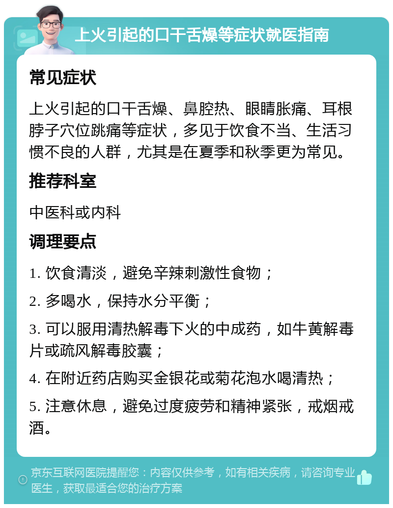 上火引起的口干舌燥等症状就医指南 常见症状 上火引起的口干舌燥、鼻腔热、眼睛胀痛、耳根脖子穴位跳痛等症状，多见于饮食不当、生活习惯不良的人群，尤其是在夏季和秋季更为常见。 推荐科室 中医科或内科 调理要点 1. 饮食清淡，避免辛辣刺激性食物； 2. 多喝水，保持水分平衡； 3. 可以服用清热解毒下火的中成药，如牛黄解毒片或疏风解毒胶囊； 4. 在附近药店购买金银花或菊花泡水喝清热； 5. 注意休息，避免过度疲劳和精神紧张，戒烟戒酒。