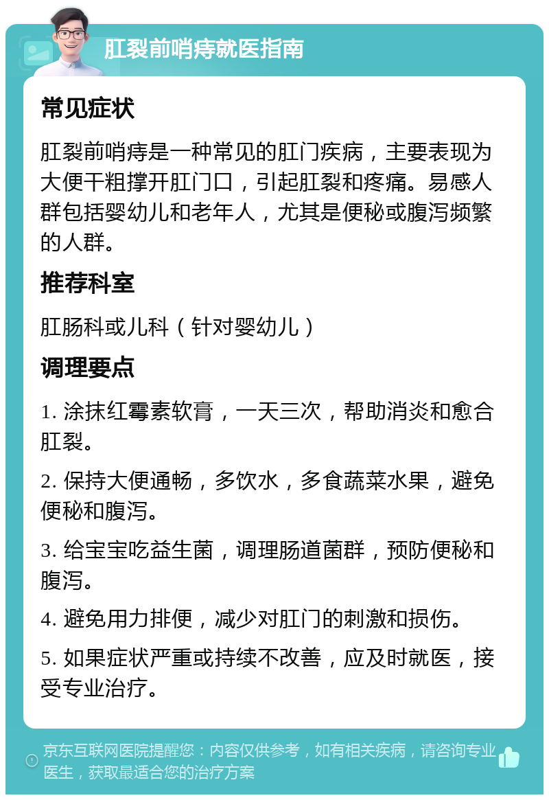 肛裂前哨痔就医指南 常见症状 肛裂前哨痔是一种常见的肛门疾病，主要表现为大便干粗撑开肛门口，引起肛裂和疼痛。易感人群包括婴幼儿和老年人，尤其是便秘或腹泻频繁的人群。 推荐科室 肛肠科或儿科（针对婴幼儿） 调理要点 1. 涂抹红霉素软膏，一天三次，帮助消炎和愈合肛裂。 2. 保持大便通畅，多饮水，多食蔬菜水果，避免便秘和腹泻。 3. 给宝宝吃益生菌，调理肠道菌群，预防便秘和腹泻。 4. 避免用力排便，减少对肛门的刺激和损伤。 5. 如果症状严重或持续不改善，应及时就医，接受专业治疗。