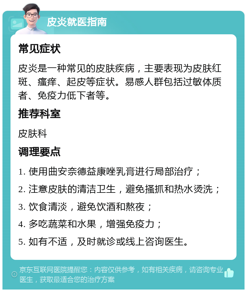 皮炎就医指南 常见症状 皮炎是一种常见的皮肤疾病，主要表现为皮肤红斑、瘙痒、起皮等症状。易感人群包括过敏体质者、免疫力低下者等。 推荐科室 皮肤科 调理要点 1. 使用曲安奈德益康唑乳膏进行局部治疗； 2. 注意皮肤的清洁卫生，避免搔抓和热水烫洗； 3. 饮食清淡，避免饮酒和熬夜； 4. 多吃蔬菜和水果，增强免疫力； 5. 如有不适，及时就诊或线上咨询医生。