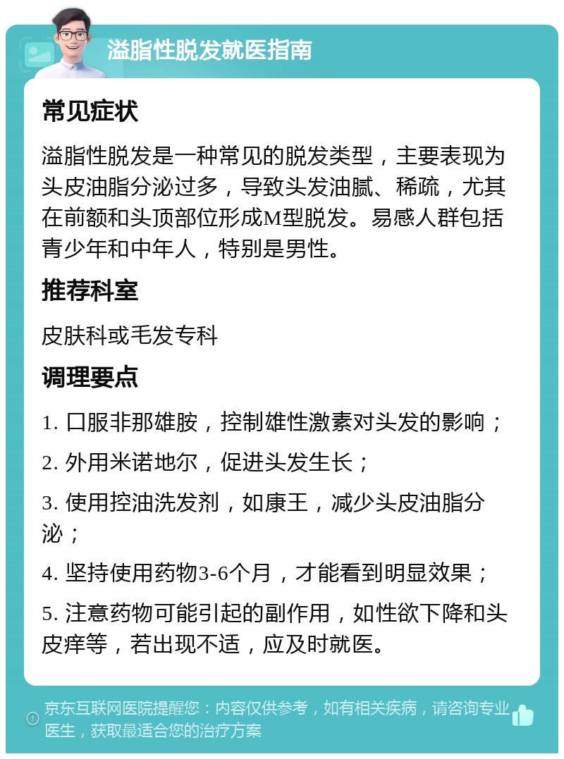 溢脂性脱发就医指南 常见症状 溢脂性脱发是一种常见的脱发类型，主要表现为头皮油脂分泌过多，导致头发油腻、稀疏，尤其在前额和头顶部位形成M型脱发。易感人群包括青少年和中年人，特别是男性。 推荐科室 皮肤科或毛发专科 调理要点 1. 口服非那雄胺，控制雄性激素对头发的影响； 2. 外用米诺地尔，促进头发生长； 3. 使用控油洗发剂，如康王，减少头皮油脂分泌； 4. 坚持使用药物3-6个月，才能看到明显效果； 5. 注意药物可能引起的副作用，如性欲下降和头皮痒等，若出现不适，应及时就医。