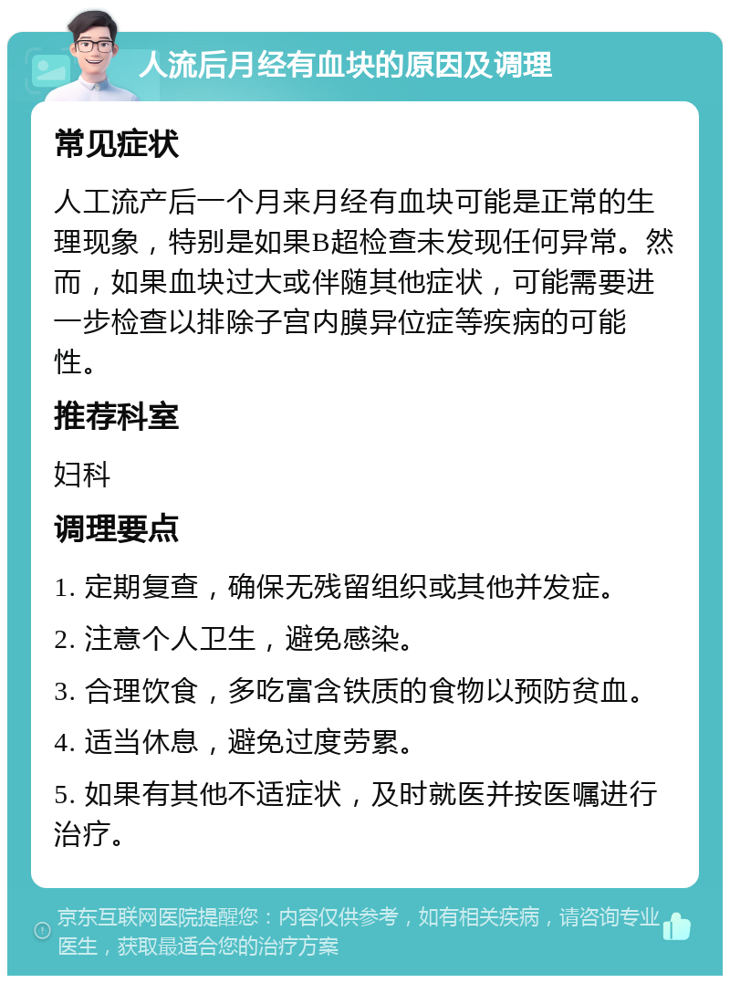 人流后月经有血块的原因及调理 常见症状 人工流产后一个月来月经有血块可能是正常的生理现象，特别是如果B超检查未发现任何异常。然而，如果血块过大或伴随其他症状，可能需要进一步检查以排除子宫内膜异位症等疾病的可能性。 推荐科室 妇科 调理要点 1. 定期复查，确保无残留组织或其他并发症。 2. 注意个人卫生，避免感染。 3. 合理饮食，多吃富含铁质的食物以预防贫血。 4. 适当休息，避免过度劳累。 5. 如果有其他不适症状，及时就医并按医嘱进行治疗。