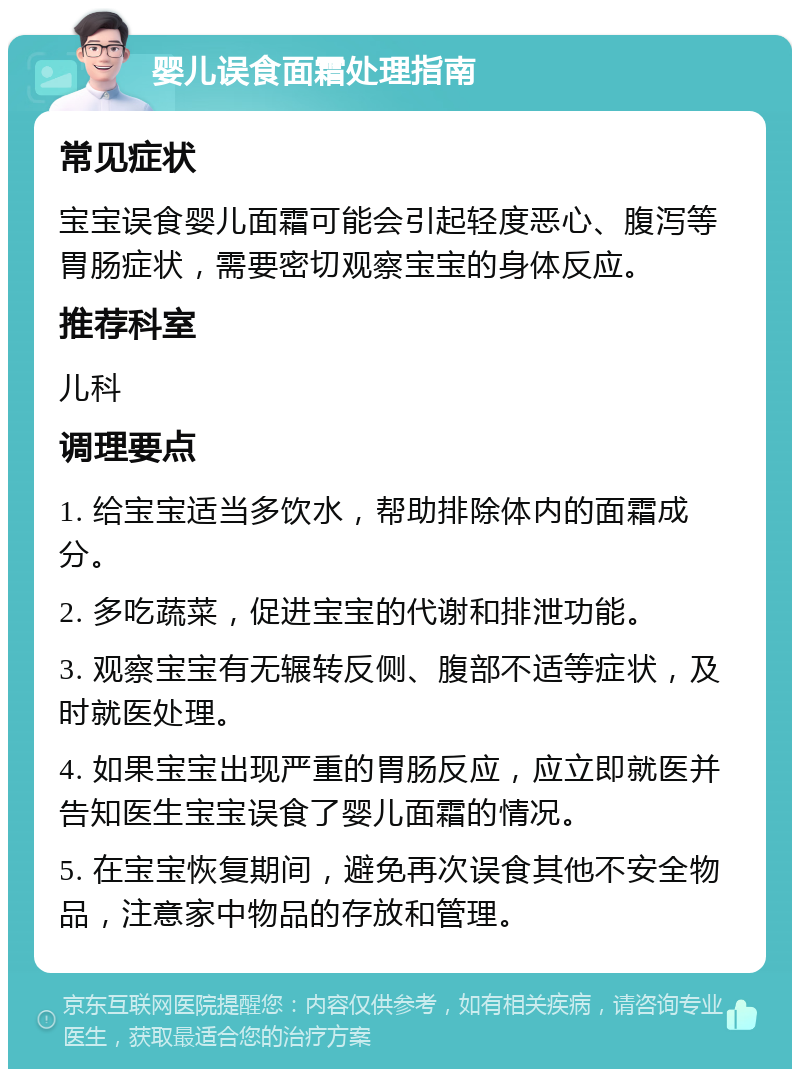 婴儿误食面霜处理指南 常见症状 宝宝误食婴儿面霜可能会引起轻度恶心、腹泻等胃肠症状，需要密切观察宝宝的身体反应。 推荐科室 儿科 调理要点 1. 给宝宝适当多饮水，帮助排除体内的面霜成分。 2. 多吃蔬菜，促进宝宝的代谢和排泄功能。 3. 观察宝宝有无辗转反侧、腹部不适等症状，及时就医处理。 4. 如果宝宝出现严重的胃肠反应，应立即就医并告知医生宝宝误食了婴儿面霜的情况。 5. 在宝宝恢复期间，避免再次误食其他不安全物品，注意家中物品的存放和管理。