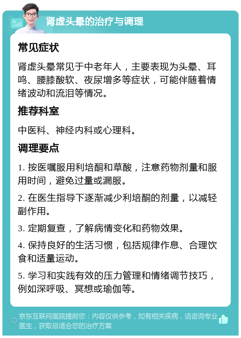 肾虚头晕的治疗与调理 常见症状 肾虚头晕常见于中老年人，主要表现为头晕、耳鸣、腰膝酸软、夜尿增多等症状，可能伴随着情绪波动和流泪等情况。 推荐科室 中医科、神经内科或心理科。 调理要点 1. 按医嘱服用利培酮和草酸，注意药物剂量和服用时间，避免过量或漏服。 2. 在医生指导下逐渐减少利培酮的剂量，以减轻副作用。 3. 定期复查，了解病情变化和药物效果。 4. 保持良好的生活习惯，包括规律作息、合理饮食和适量运动。 5. 学习和实践有效的压力管理和情绪调节技巧，例如深呼吸、冥想或瑜伽等。