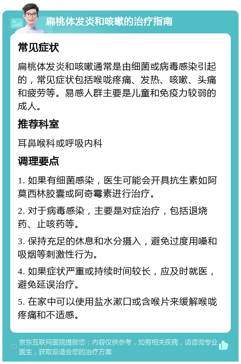 扁桃体发炎和咳嗽的治疗指南 常见症状 扁桃体发炎和咳嗽通常是由细菌或病毒感染引起的，常见症状包括喉咙疼痛、发热、咳嗽、头痛和疲劳等。易感人群主要是儿童和免疫力较弱的成人。 推荐科室 耳鼻喉科或呼吸内科 调理要点 1. 如果有细菌感染，医生可能会开具抗生素如阿莫西林胶囊或阿奇霉素进行治疗。 2. 对于病毒感染，主要是对症治疗，包括退烧药、止咳药等。 3. 保持充足的休息和水分摄入，避免过度用嗓和吸烟等刺激性行为。 4. 如果症状严重或持续时间较长，应及时就医，避免延误治疗。 5. 在家中可以使用盐水漱口或含喉片来缓解喉咙疼痛和不适感。