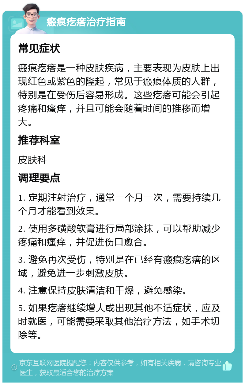 瘢痕疙瘩治疗指南 常见症状 瘢痕疙瘩是一种皮肤疾病，主要表现为皮肤上出现红色或紫色的隆起，常见于瘢痕体质的人群，特别是在受伤后容易形成。这些疙瘩可能会引起疼痛和瘙痒，并且可能会随着时间的推移而增大。 推荐科室 皮肤科 调理要点 1. 定期注射治疗，通常一个月一次，需要持续几个月才能看到效果。 2. 使用多磺酸软膏进行局部涂抹，可以帮助减少疼痛和瘙痒，并促进伤口愈合。 3. 避免再次受伤，特别是在已经有瘢痕疙瘩的区域，避免进一步刺激皮肤。 4. 注意保持皮肤清洁和干燥，避免感染。 5. 如果疙瘩继续增大或出现其他不适症状，应及时就医，可能需要采取其他治疗方法，如手术切除等。