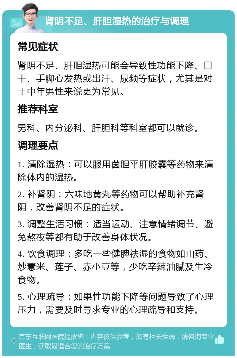 肾阴不足、肝胆湿热的治疗与调理 常见症状 肾阴不足、肝胆湿热可能会导致性功能下降、口干、手脚心发热或出汗、尿频等症状，尤其是对于中年男性来说更为常见。 推荐科室 男科、内分泌科、肝胆科等科室都可以就诊。 调理要点 1. 清除湿热：可以服用茵胆平肝胶囊等药物来清除体内的湿热。 2. 补肾阴：六味地黄丸等药物可以帮助补充肾阴，改善肾阴不足的症状。 3. 调整生活习惯：适当运动、注意情绪调节、避免熬夜等都有助于改善身体状况。 4. 饮食调理：多吃一些健脾祛湿的食物如山药、炒薏米、莲子、赤小豆等，少吃辛辣油腻及生冷食物。 5. 心理疏导：如果性功能下降等问题导致了心理压力，需要及时寻求专业的心理疏导和支持。