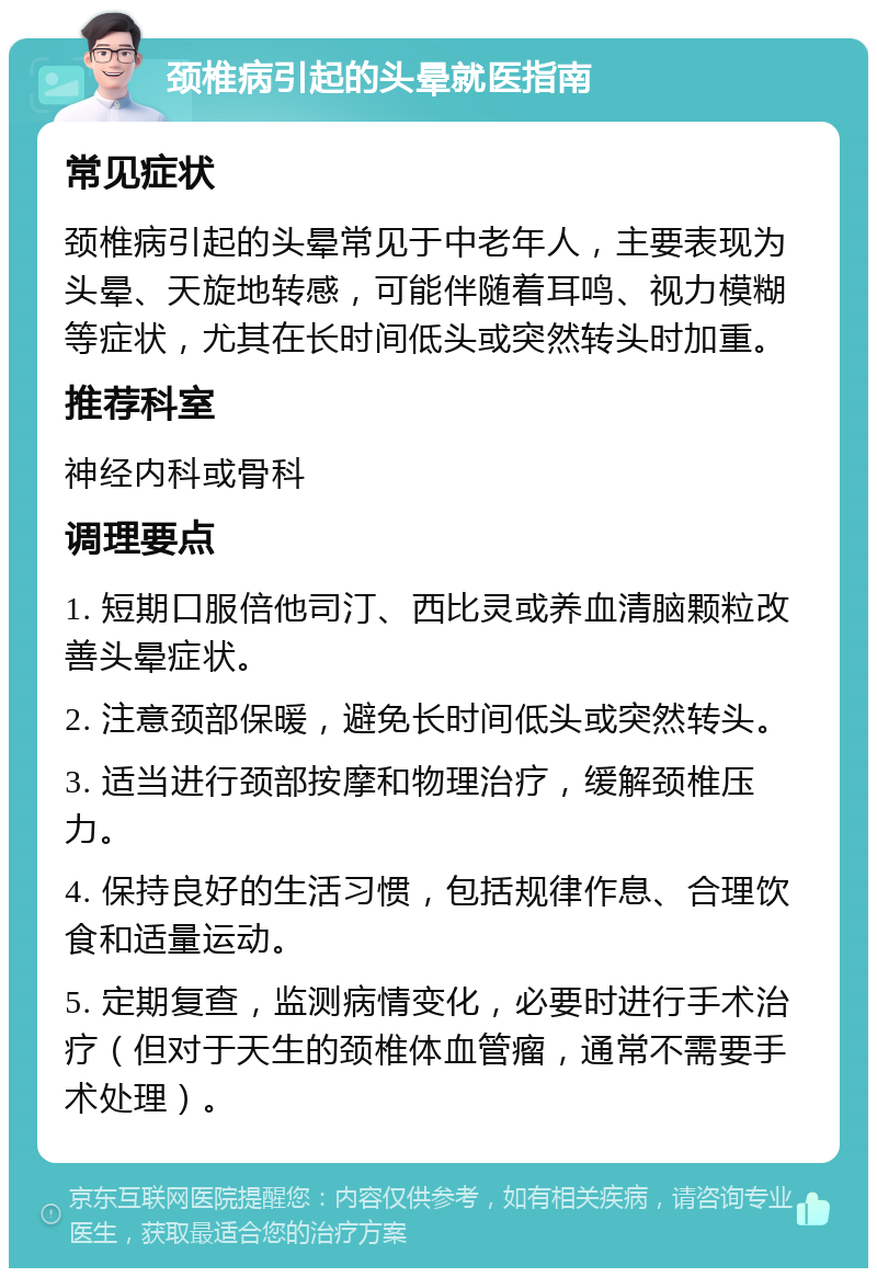 颈椎病引起的头晕就医指南 常见症状 颈椎病引起的头晕常见于中老年人，主要表现为头晕、天旋地转感，可能伴随着耳鸣、视力模糊等症状，尤其在长时间低头或突然转头时加重。 推荐科室 神经内科或骨科 调理要点 1. 短期口服倍他司汀、西比灵或养血清脑颗粒改善头晕症状。 2. 注意颈部保暖，避免长时间低头或突然转头。 3. 适当进行颈部按摩和物理治疗，缓解颈椎压力。 4. 保持良好的生活习惯，包括规律作息、合理饮食和适量运动。 5. 定期复查，监测病情变化，必要时进行手术治疗（但对于天生的颈椎体血管瘤，通常不需要手术处理）。