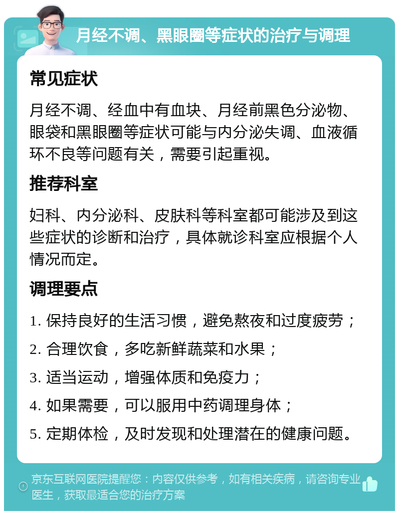 月经不调、黑眼圈等症状的治疗与调理 常见症状 月经不调、经血中有血块、月经前黑色分泌物、眼袋和黑眼圈等症状可能与内分泌失调、血液循环不良等问题有关，需要引起重视。 推荐科室 妇科、内分泌科、皮肤科等科室都可能涉及到这些症状的诊断和治疗，具体就诊科室应根据个人情况而定。 调理要点 1. 保持良好的生活习惯，避免熬夜和过度疲劳； 2. 合理饮食，多吃新鲜蔬菜和水果； 3. 适当运动，增强体质和免疫力； 4. 如果需要，可以服用中药调理身体； 5. 定期体检，及时发现和处理潜在的健康问题。