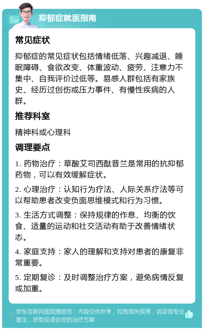 抑郁症就医指南 常见症状 抑郁症的常见症状包括情绪低落、兴趣减退、睡眠障碍、食欲改变、体重波动、疲劳、注意力不集中、自我评价过低等。易感人群包括有家族史、经历过创伤或压力事件、有慢性疾病的人群。 推荐科室 精神科或心理科 调理要点 1. 药物治疗：草酸艾司西酞普兰是常用的抗抑郁药物，可以有效缓解症状。 2. 心理治疗：认知行为疗法、人际关系疗法等可以帮助患者改变负面思维模式和行为习惯。 3. 生活方式调整：保持规律的作息、均衡的饮食、适量的运动和社交活动有助于改善情绪状态。 4. 家庭支持：家人的理解和支持对患者的康复非常重要。 5. 定期复诊：及时调整治疗方案，避免病情反复或加重。