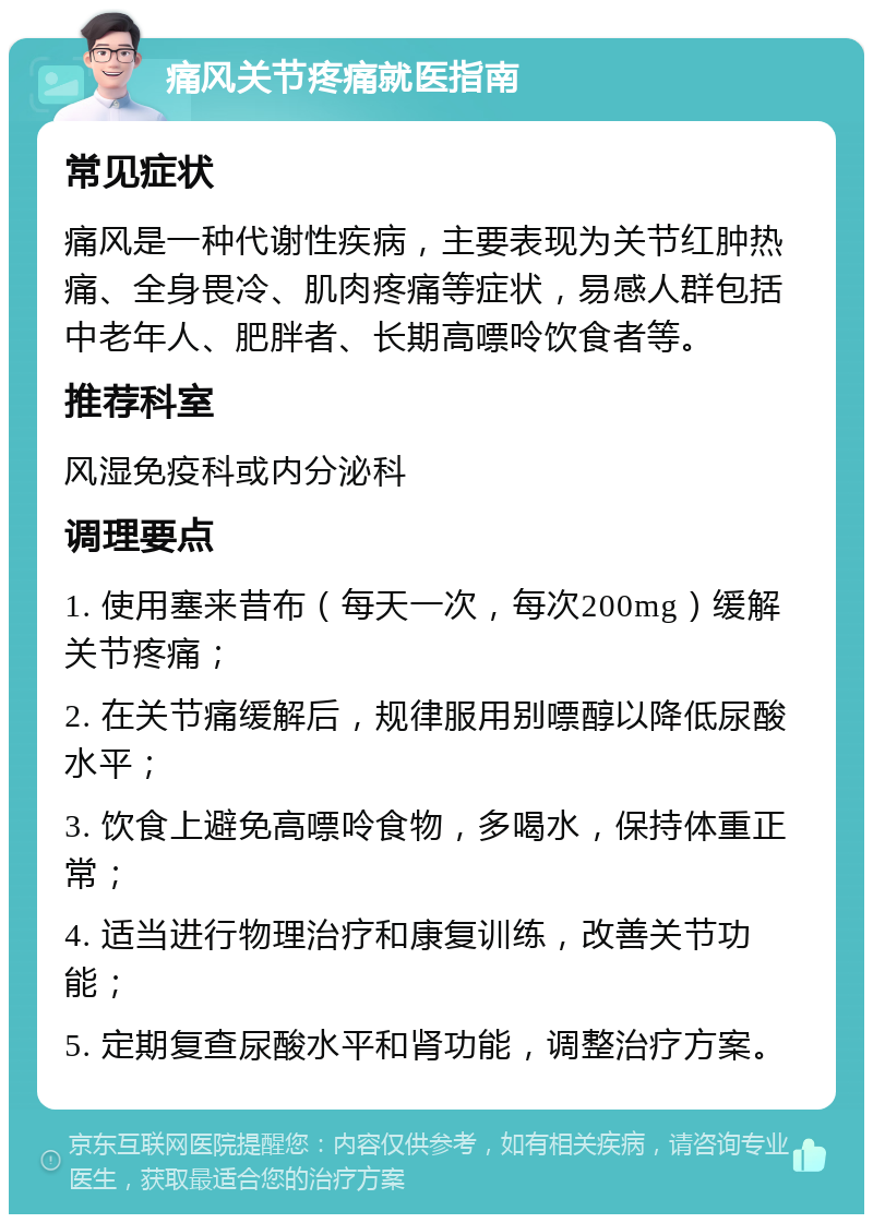 痛风关节疼痛就医指南 常见症状 痛风是一种代谢性疾病，主要表现为关节红肿热痛、全身畏冷、肌肉疼痛等症状，易感人群包括中老年人、肥胖者、长期高嘌呤饮食者等。 推荐科室 风湿免疫科或内分泌科 调理要点 1. 使用塞来昔布（每天一次，每次200mg）缓解关节疼痛； 2. 在关节痛缓解后，规律服用别嘌醇以降低尿酸水平； 3. 饮食上避免高嘌呤食物，多喝水，保持体重正常； 4. 适当进行物理治疗和康复训练，改善关节功能； 5. 定期复查尿酸水平和肾功能，调整治疗方案。