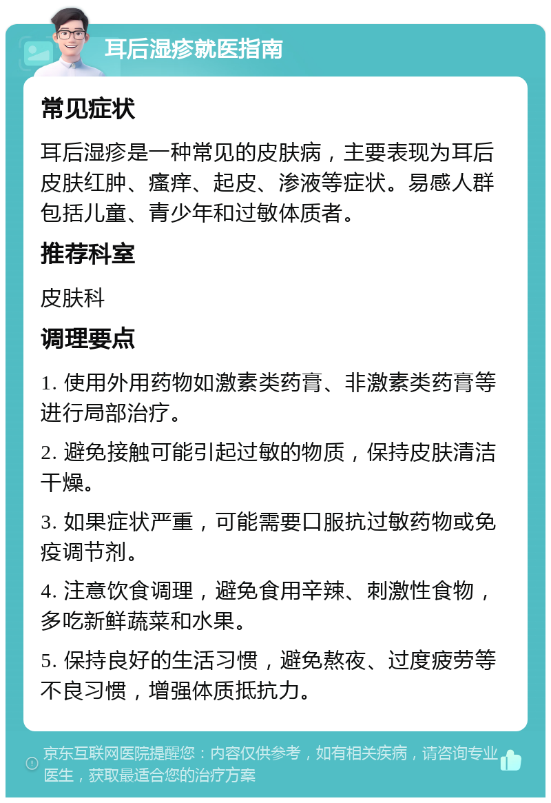 耳后湿疹就医指南 常见症状 耳后湿疹是一种常见的皮肤病，主要表现为耳后皮肤红肿、瘙痒、起皮、渗液等症状。易感人群包括儿童、青少年和过敏体质者。 推荐科室 皮肤科 调理要点 1. 使用外用药物如激素类药膏、非激素类药膏等进行局部治疗。 2. 避免接触可能引起过敏的物质，保持皮肤清洁干燥。 3. 如果症状严重，可能需要口服抗过敏药物或免疫调节剂。 4. 注意饮食调理，避免食用辛辣、刺激性食物，多吃新鲜蔬菜和水果。 5. 保持良好的生活习惯，避免熬夜、过度疲劳等不良习惯，增强体质抵抗力。