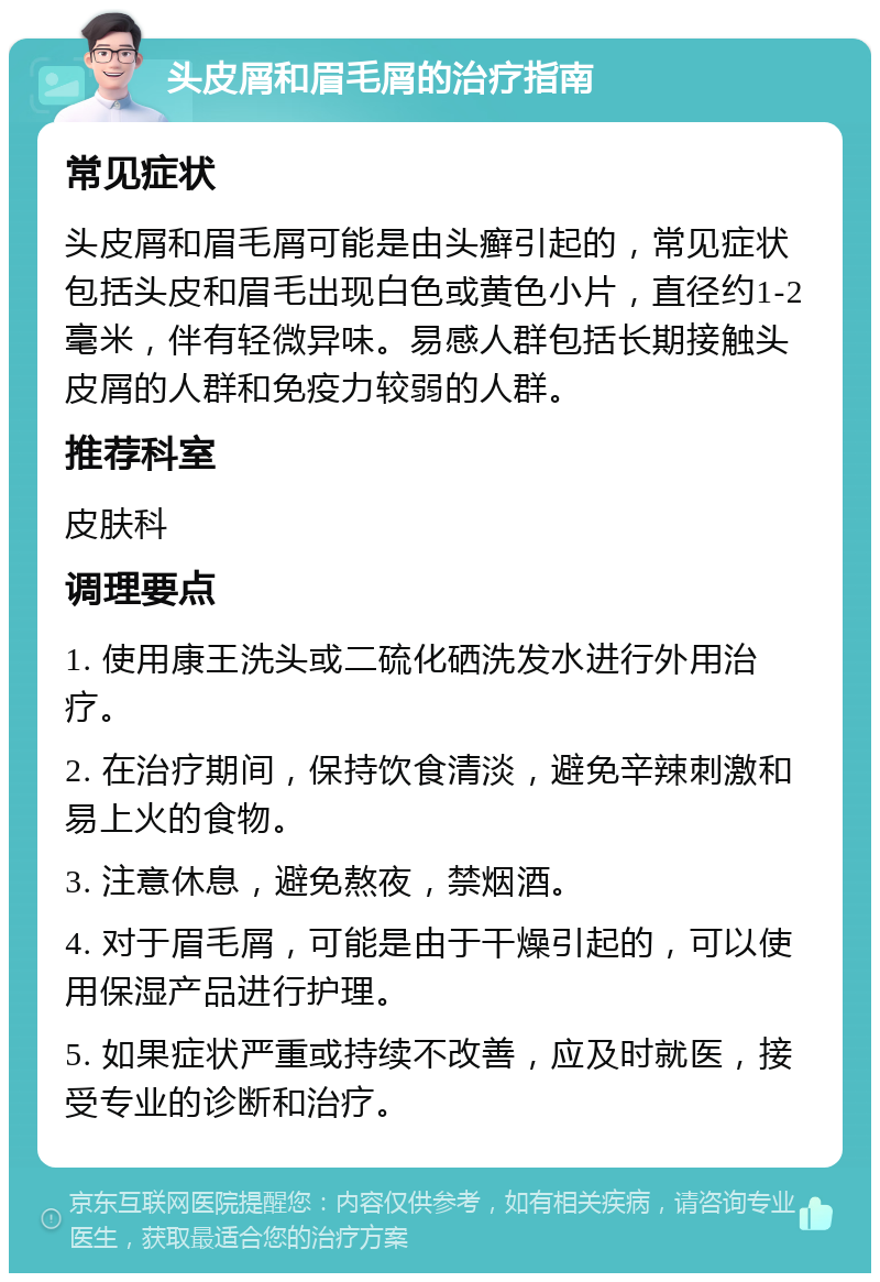 头皮屑和眉毛屑的治疗指南 常见症状 头皮屑和眉毛屑可能是由头癣引起的，常见症状包括头皮和眉毛出现白色或黄色小片，直径约1-2毫米，伴有轻微异味。易感人群包括长期接触头皮屑的人群和免疫力较弱的人群。 推荐科室 皮肤科 调理要点 1. 使用康王洗头或二硫化硒洗发水进行外用治疗。 2. 在治疗期间，保持饮食清淡，避免辛辣刺激和易上火的食物。 3. 注意休息，避免熬夜，禁烟酒。 4. 对于眉毛屑，可能是由于干燥引起的，可以使用保湿产品进行护理。 5. 如果症状严重或持续不改善，应及时就医，接受专业的诊断和治疗。