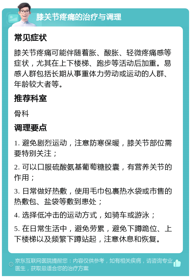 膝关节疼痛的治疗与调理 常见症状 膝关节疼痛可能伴随着胀、酸胀、轻微疼痛感等症状，尤其在上下楼梯、跑步等活动后加重。易感人群包括长期从事重体力劳动或运动的人群、年龄较大者等。 推荐科室 骨科 调理要点 1. 避免剧烈运动，注意防寒保暖，膝关节部位需要特别关注； 2. 可以口服硫酸氨基葡萄糖胶囊，有营养关节的作用； 3. 日常做好热敷，使用毛巾包裹热水袋或市售的热敷包、盐袋等敷到患处； 4. 选择低冲击的运动方式，如骑车或游泳； 5. 在日常生活中，避免劳累，避免下蹲跪位、上下楼梯以及频繁下蹲站起，注意休息和恢复。