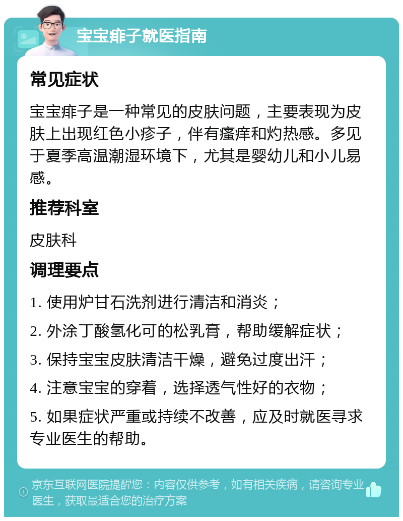 宝宝痱子就医指南 常见症状 宝宝痱子是一种常见的皮肤问题，主要表现为皮肤上出现红色小疹子，伴有瘙痒和灼热感。多见于夏季高温潮湿环境下，尤其是婴幼儿和小儿易感。 推荐科室 皮肤科 调理要点 1. 使用炉甘石洗剂进行清洁和消炎； 2. 外涂丁酸氢化可的松乳膏，帮助缓解症状； 3. 保持宝宝皮肤清洁干燥，避免过度出汗； 4. 注意宝宝的穿着，选择透气性好的衣物； 5. 如果症状严重或持续不改善，应及时就医寻求专业医生的帮助。