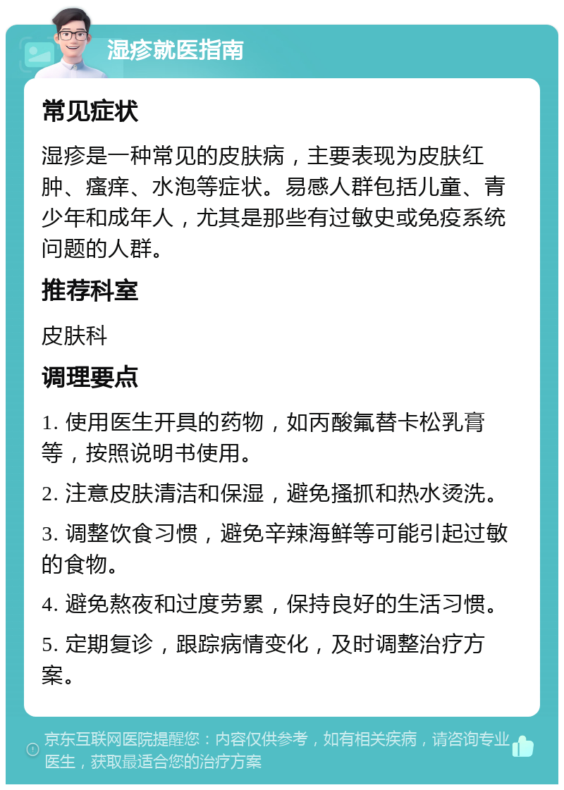 湿疹就医指南 常见症状 湿疹是一种常见的皮肤病，主要表现为皮肤红肿、瘙痒、水泡等症状。易感人群包括儿童、青少年和成年人，尤其是那些有过敏史或免疫系统问题的人群。 推荐科室 皮肤科 调理要点 1. 使用医生开具的药物，如丙酸氟替卡松乳膏等，按照说明书使用。 2. 注意皮肤清洁和保湿，避免搔抓和热水烫洗。 3. 调整饮食习惯，避免辛辣海鲜等可能引起过敏的食物。 4. 避免熬夜和过度劳累，保持良好的生活习惯。 5. 定期复诊，跟踪病情变化，及时调整治疗方案。