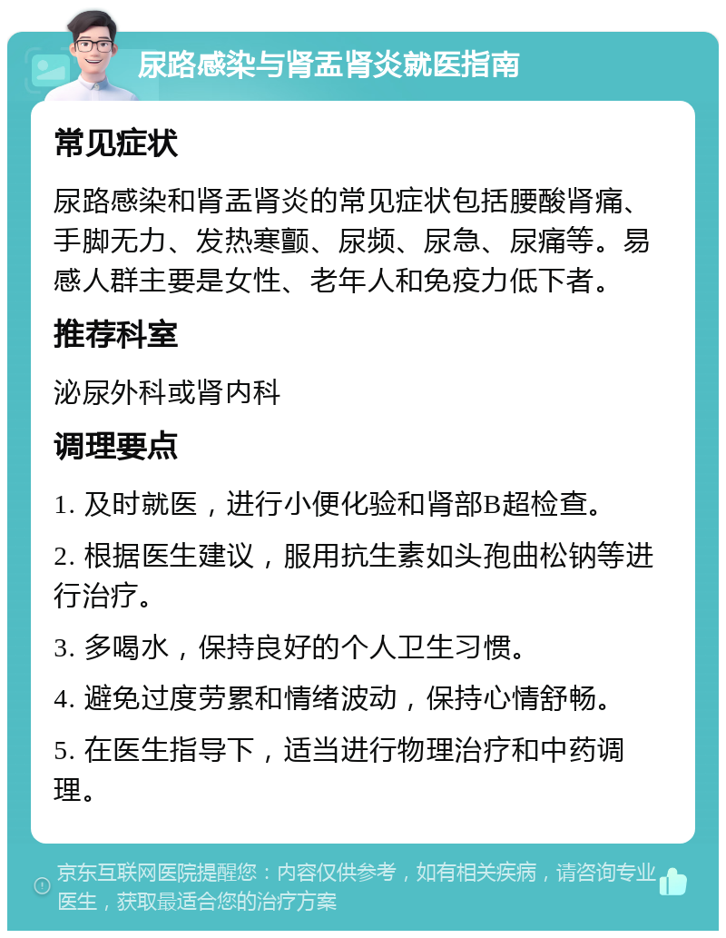 尿路感染与肾盂肾炎就医指南 常见症状 尿路感染和肾盂肾炎的常见症状包括腰酸肾痛、手脚无力、发热寒颤、尿频、尿急、尿痛等。易感人群主要是女性、老年人和免疫力低下者。 推荐科室 泌尿外科或肾内科 调理要点 1. 及时就医，进行小便化验和肾部B超检查。 2. 根据医生建议，服用抗生素如头孢曲松钠等进行治疗。 3. 多喝水，保持良好的个人卫生习惯。 4. 避免过度劳累和情绪波动，保持心情舒畅。 5. 在医生指导下，适当进行物理治疗和中药调理。