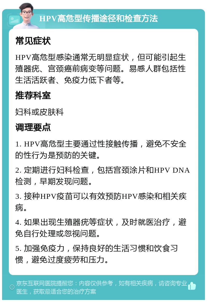 HPV高危型传播途径和检查方法 常见症状 HPV高危型感染通常无明显症状，但可能引起生殖器疣、宫颈癌前病变等问题。易感人群包括性生活活跃者、免疫力低下者等。 推荐科室 妇科或皮肤科 调理要点 1. HPV高危型主要通过性接触传播，避免不安全的性行为是预防的关键。 2. 定期进行妇科检查，包括宫颈涂片和HPV DNA检测，早期发现问题。 3. 接种HPV疫苗可以有效预防HPV感染和相关疾病。 4. 如果出现生殖器疣等症状，及时就医治疗，避免自行处理或忽视问题。 5. 加强免疫力，保持良好的生活习惯和饮食习惯，避免过度疲劳和压力。