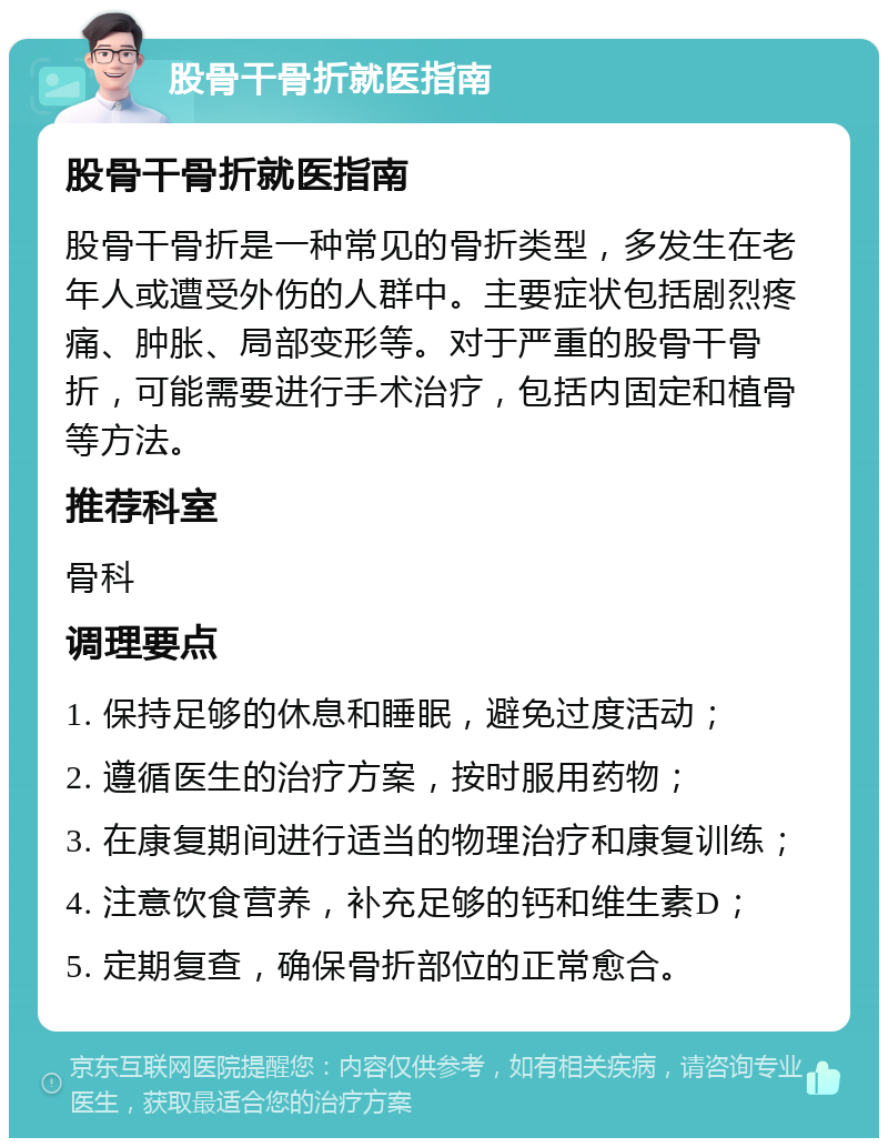 股骨干骨折就医指南 股骨干骨折就医指南 股骨干骨折是一种常见的骨折类型，多发生在老年人或遭受外伤的人群中。主要症状包括剧烈疼痛、肿胀、局部变形等。对于严重的股骨干骨折，可能需要进行手术治疗，包括内固定和植骨等方法。 推荐科室 骨科 调理要点 1. 保持足够的休息和睡眠，避免过度活动； 2. 遵循医生的治疗方案，按时服用药物； 3. 在康复期间进行适当的物理治疗和康复训练； 4. 注意饮食营养，补充足够的钙和维生素D； 5. 定期复查，确保骨折部位的正常愈合。