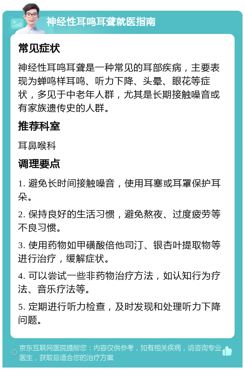 神经性耳鸣耳聋就医指南 常见症状 神经性耳鸣耳聋是一种常见的耳部疾病，主要表现为蝉鸣样耳鸣、听力下降、头晕、眼花等症状，多见于中老年人群，尤其是长期接触噪音或有家族遗传史的人群。 推荐科室 耳鼻喉科 调理要点 1. 避免长时间接触噪音，使用耳塞或耳罩保护耳朵。 2. 保持良好的生活习惯，避免熬夜、过度疲劳等不良习惯。 3. 使用药物如甲磺酸倍他司汀、银杏叶提取物等进行治疗，缓解症状。 4. 可以尝试一些非药物治疗方法，如认知行为疗法、音乐疗法等。 5. 定期进行听力检查，及时发现和处理听力下降问题。