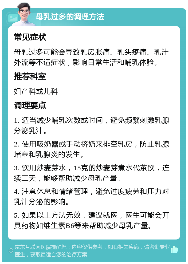 母乳过多的调理方法 常见症状 母乳过多可能会导致乳房胀痛、乳头疼痛、乳汁外流等不适症状，影响日常生活和哺乳体验。 推荐科室 妇产科或儿科 调理要点 1. 适当减少哺乳次数或时间，避免频繁刺激乳腺分泌乳汁。 2. 使用吸奶器或手动挤奶来排空乳房，防止乳腺堵塞和乳腺炎的发生。 3. 饮用炒麦芽水，15克的炒麦芽煮水代茶饮，连续三天，能够帮助减少母乳产量。 4. 注意休息和情绪管理，避免过度疲劳和压力对乳汁分泌的影响。 5. 如果以上方法无效，建议就医，医生可能会开具药物如维生素B6等来帮助减少母乳产量。