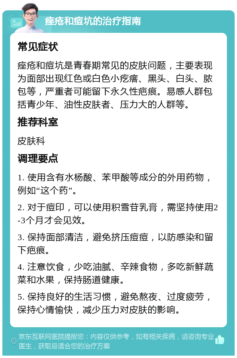 痤疮和痘坑的治疗指南 常见症状 痤疮和痘坑是青春期常见的皮肤问题，主要表现为面部出现红色或白色小疙瘩、黑头、白头、脓包等，严重者可能留下永久性疤痕。易感人群包括青少年、油性皮肤者、压力大的人群等。 推荐科室 皮肤科 调理要点 1. 使用含有水杨酸、苯甲酸等成分的外用药物，例如“这个药”。 2. 对于痘印，可以使用积雪苷乳膏，需坚持使用2-3个月才会见效。 3. 保持面部清洁，避免挤压痘痘，以防感染和留下疤痕。 4. 注意饮食，少吃油腻、辛辣食物，多吃新鲜蔬菜和水果，保持肠道健康。 5. 保持良好的生活习惯，避免熬夜、过度疲劳，保持心情愉快，减少压力对皮肤的影响。